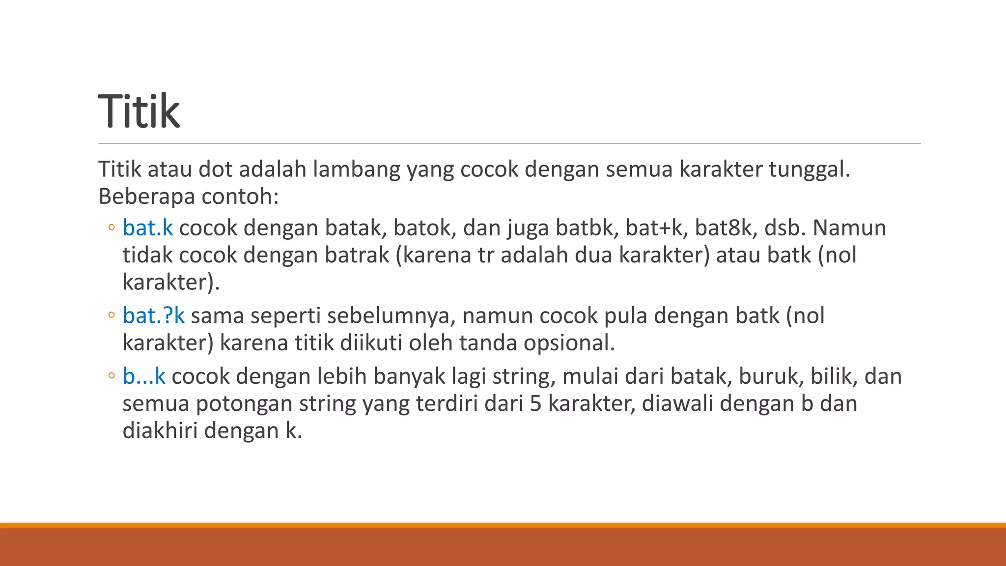 Titik
Titik atau dot adalah lambang yang cocok dengan semua karakter tunggal.
Beberapa contoh:
◦ bat.k cocok dengan batak, batok, dan juga batbk, bat+k, bat8k, dsb. Namun
tidak cocok dengan batrak (karena tr adalah dua karakter) atau batk (nol
karakter).
◦ bat.?k sama seperti sebelumnya, namun cocok pula dengan batk (nol
karakter) karena titik diikuti oleh tanda opsional.
◦ b...k cocok dengan lebih banyak lagi string, mulai dari batak, buruk, bilik, dan
semua potongan string yang terdiri dari 5 karakter, diawali dengan b dan
diakhiri dengan k.
 