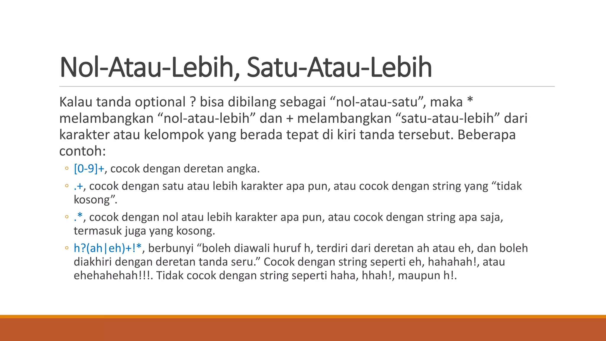 Nol-Atau-Lebih, Satu-Atau-Lebih
Kalau tanda optional ? bisa dibilang sebagai “nol-atau-satu”, maka *
melambangkan “nol-atau-lebih” dan + melambangkan “satu-atau-lebih” dari
karakter atau kelompok yang berada tepat di kiri tanda tersebut. Beberapa
contoh:
◦ [0-9]+, cocok dengan deretan angka.
◦ .+, cocok dengan satu atau lebih karakter apa pun, atau cocok dengan string yang “tidak
kosong”.
◦ .*, cocok dengan nol atau lebih karakter apa pun, atau cocok dengan string apa saja,
termasuk juga yang kosong.
◦ h?(ah|eh)+!*, berbunyi “boleh diawali huruf h, terdiri dari deretan ah atau eh, dan boleh
diakhiri dengan deretan tanda seru.” Cocok dengan string seperti eh, hahahah!, atau
ehehahehah!!!. Tidak cocok dengan string seperti haha, hhah!, maupun h!.
 