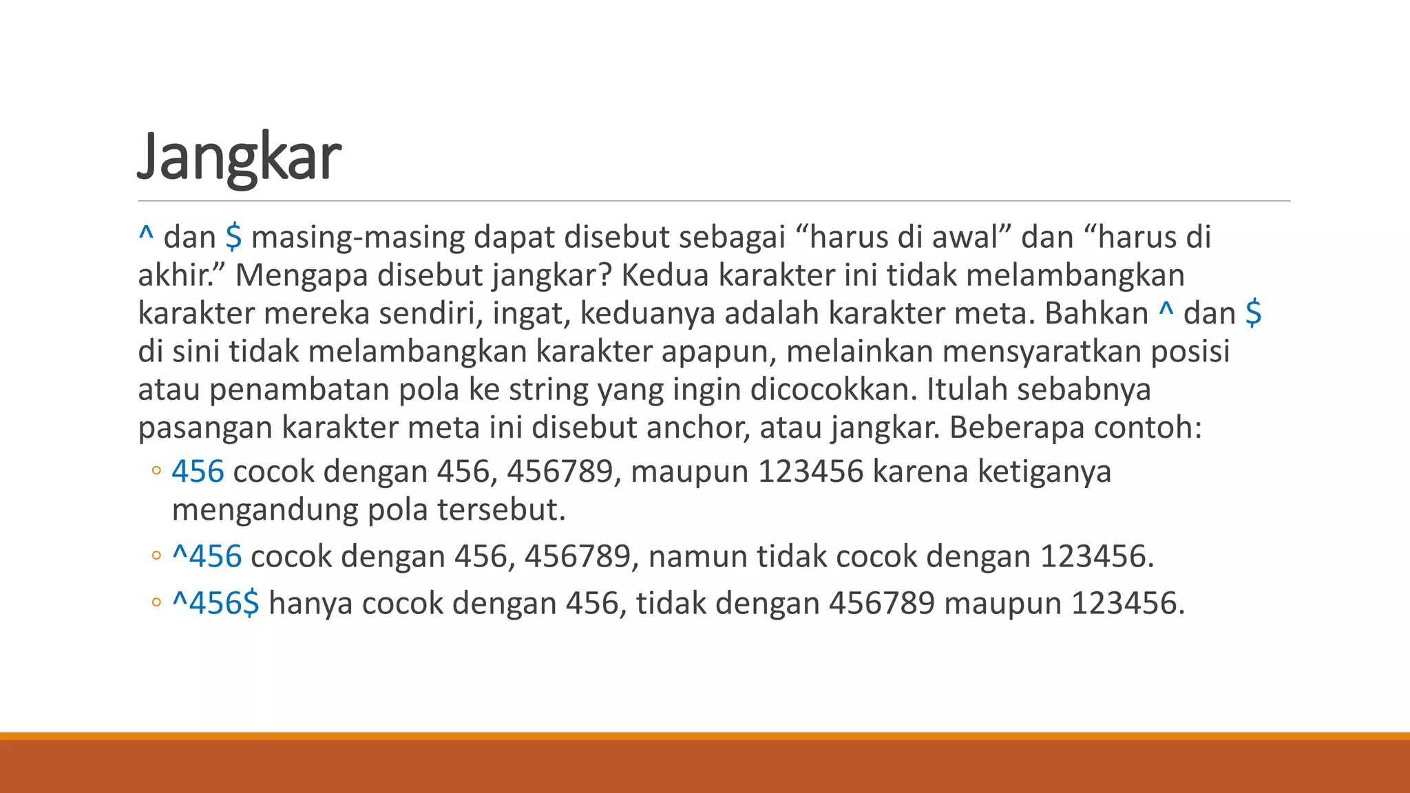 Jangkar
^ dan $ masing-masing dapat disebut sebagai “harus di awal” dan “harus di
akhir.” Mengapa disebut jangkar? Kedua karakter ini tidak melambangkan
karakter mereka sendiri, ingat, keduanya adalah karakter meta. Bahkan ^ dan $
di sini tidak melambangkan karakter apapun, melainkan mensyaratkan posisi
atau penambatan pola ke string yang ingin dicocokkan. Itulah sebabnya
pasangan karakter meta ini disebut anchor, atau jangkar. Beberapa contoh:
◦ 456 cocok dengan 456, 456789, maupun 123456 karena ketiganya
mengandung pola tersebut.
◦ ^456 cocok dengan 456, 456789, namun tidak cocok dengan 123456.
◦ ^456$ hanya cocok dengan 456, tidak dengan 456789 maupun 123456.
 