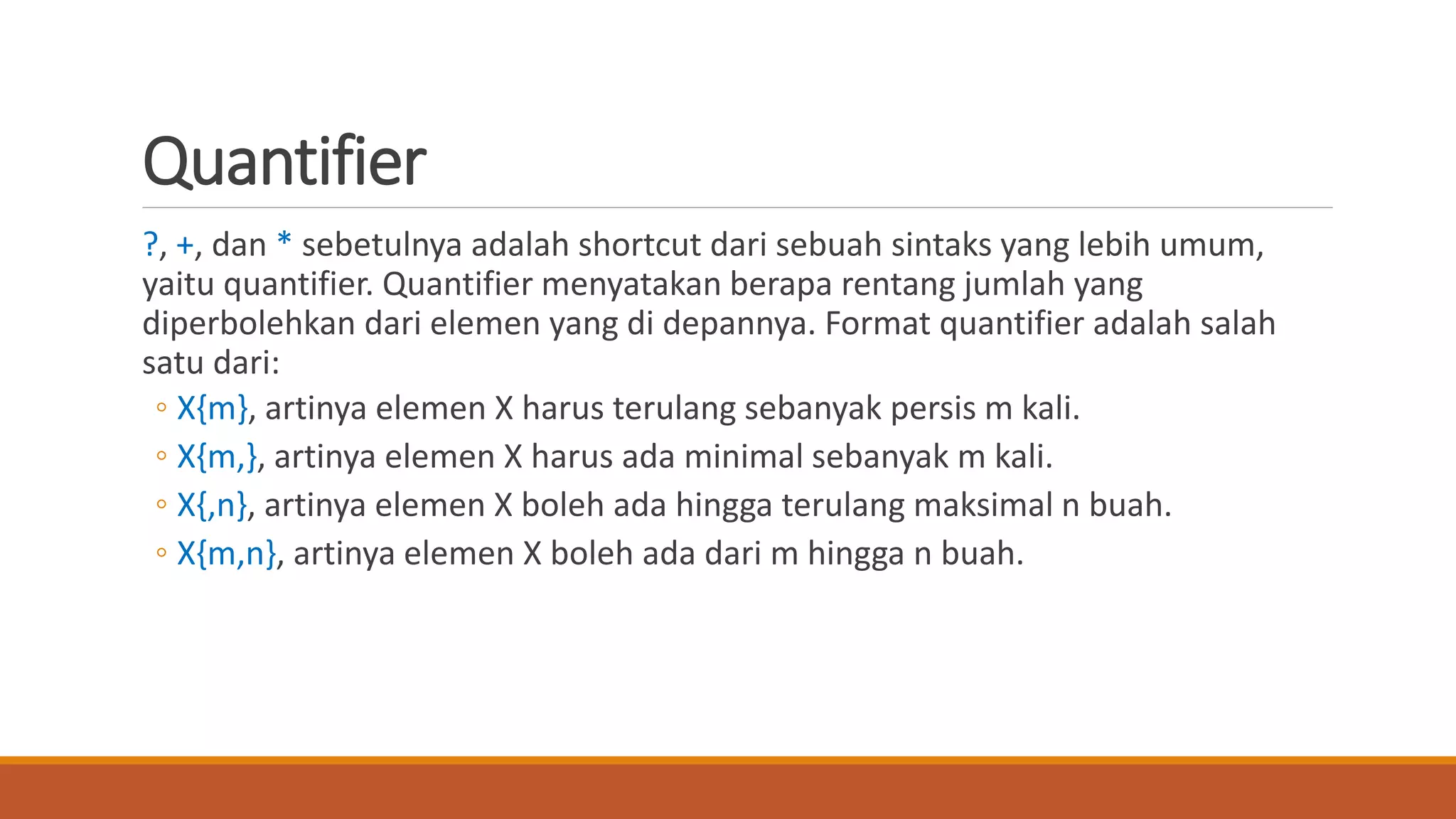 Quantifier
?, +, dan * sebetulnya adalah shortcut dari sebuah sintaks yang lebih umum,
yaitu quantifier. Quantifier menyatakan berapa rentang jumlah yang
diperbolehkan dari elemen yang di depannya. Format quantifier adalah salah
satu dari:
◦ X{m}, artinya elemen X harus terulang sebanyak persis m kali.
◦ X{m,}, artinya elemen X harus ada minimal sebanyak m kali.
◦ X{,n}, artinya elemen X boleh ada hingga terulang maksimal n buah.
◦ X{m,n}, artinya elemen X boleh ada dari m hingga n buah.
 