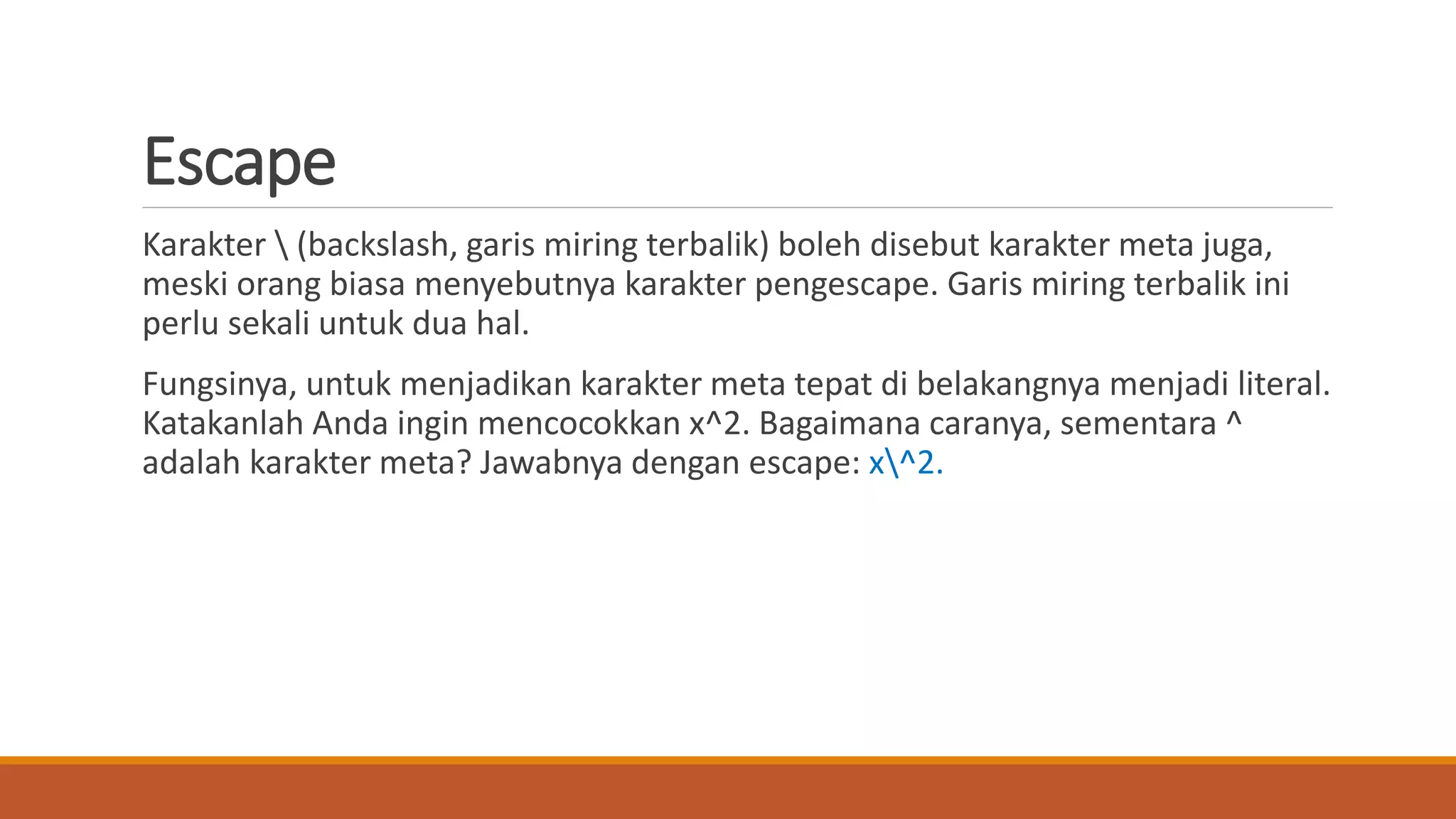 Escape
Karakter  (backslash, garis miring terbalik) boleh disebut karakter meta juga,
meski orang biasa menyebutnya karakter pengescape. Garis miring terbalik ini
perlu sekali untuk dua hal.
Fungsinya, untuk menjadikan karakter meta tepat di belakangnya menjadi literal.
Katakanlah Anda ingin mencocokkan x^2. Bagaimana caranya, sementara ^
adalah karakter meta? Jawabnya dengan escape: x^2.
 