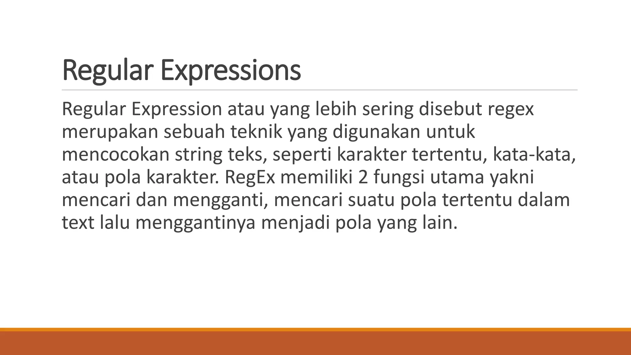 Regular Expressions
Regular Expression atau yang lebih sering disebut regex
merupakan sebuah teknik yang digunakan untuk
mencocokan string teks, seperti karakter tertentu, kata-kata,
atau pola karakter. RegEx memiliki 2 fungsi utama yakni
mencari dan mengganti, mencari suatu pola tertentu dalam
text lalu menggantinya menjadi pola yang lain.
 