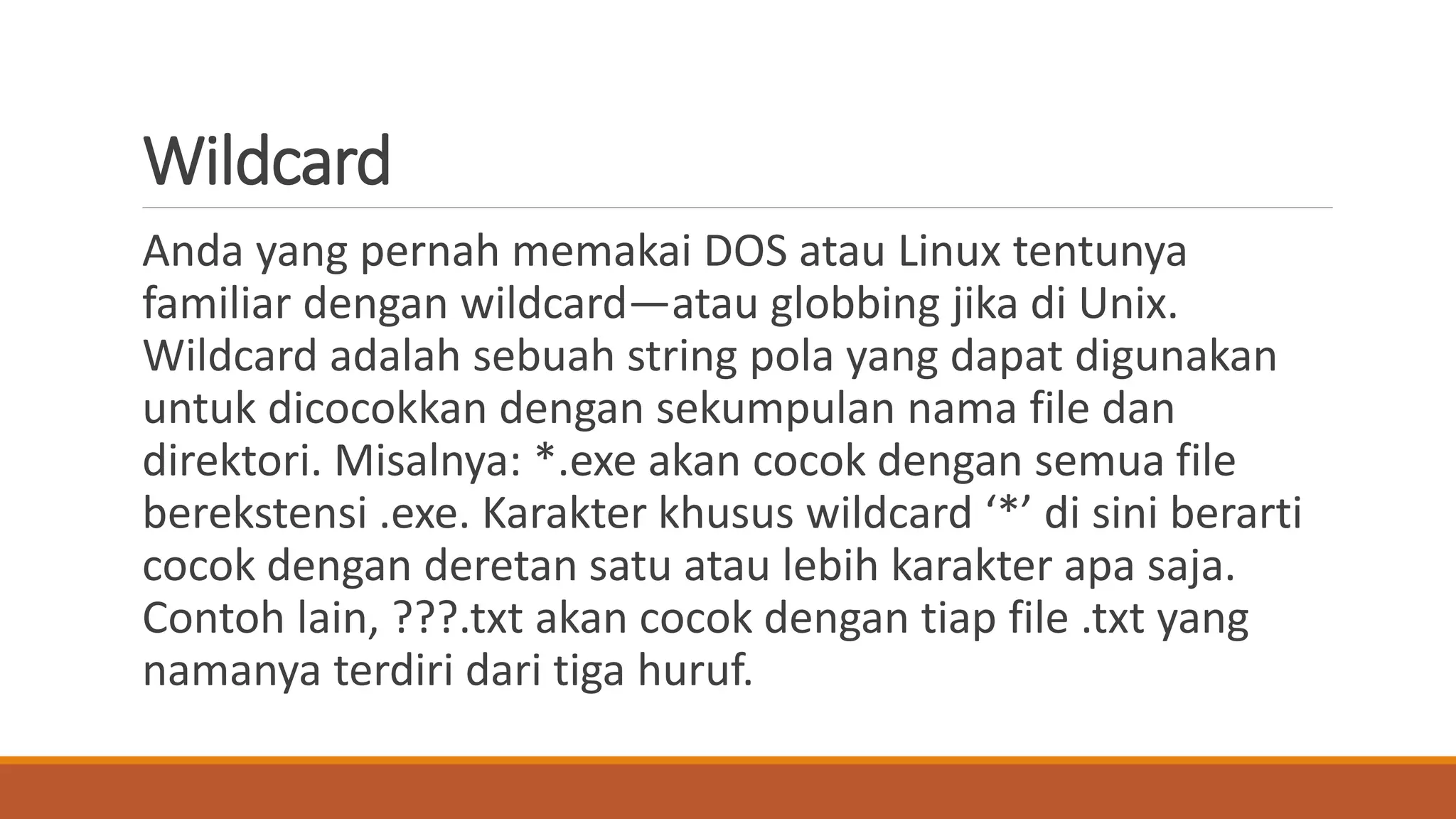 Wildcard
Anda yang pernah memakai DOS atau Linux tentunya
familiar dengan wildcard—atau globbing jika di Unix.
Wildcard adalah sebuah string pola yang dapat digunakan
untuk dicocokkan dengan sekumpulan nama file dan
direktori. Misalnya: *.exe akan cocok dengan semua file
berekstensi .exe. Karakter khusus wildcard ‘*’ di sini berarti
cocok dengan deretan satu atau lebih karakter apa saja.
Contoh lain, ???.txt akan cocok dengan tiap file .txt yang
namanya terdiri dari tiga huruf.
 