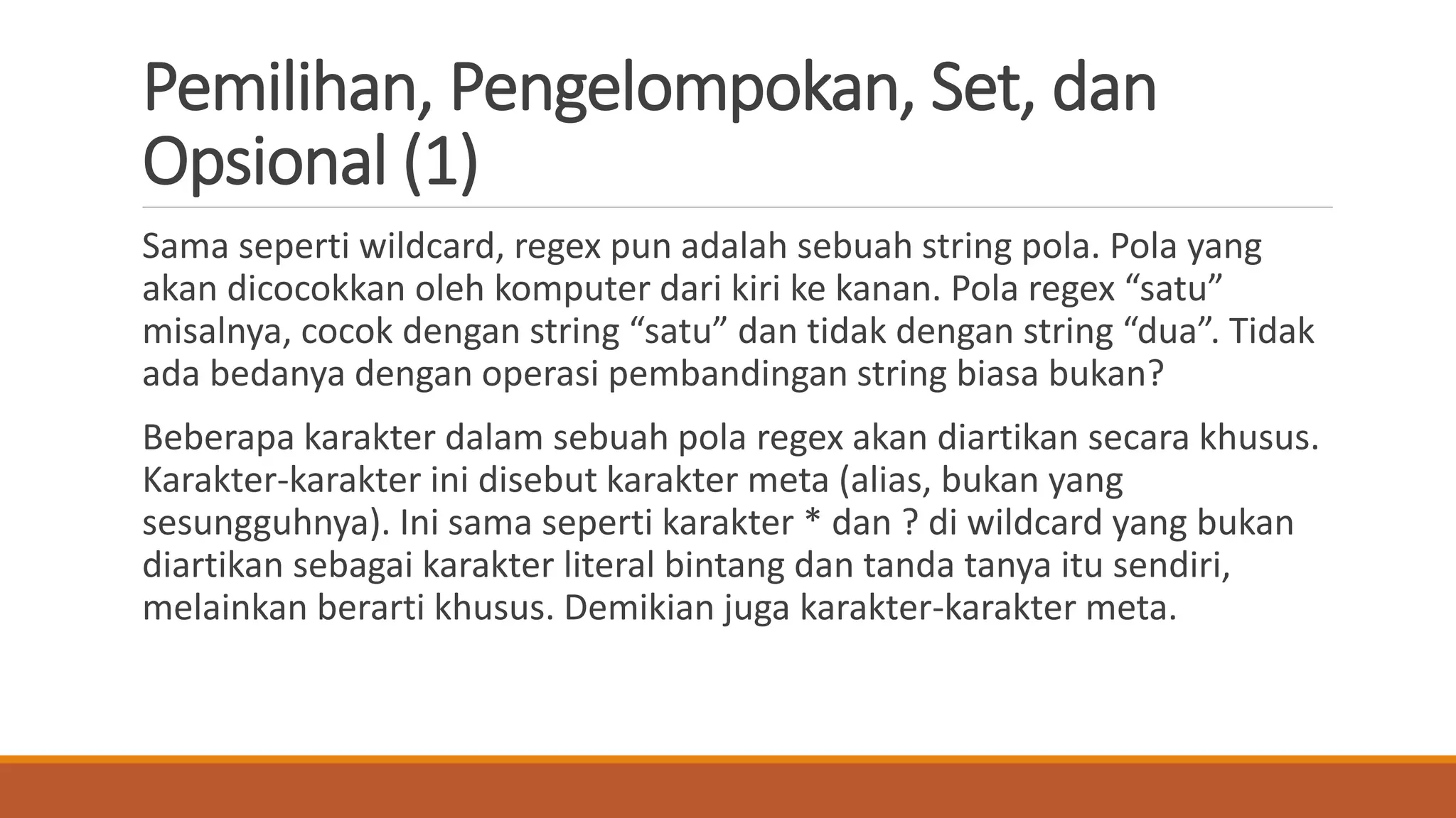 Pemilihan, Pengelompokan, Set, dan
Opsional (1)
Sama seperti wildcard, regex pun adalah sebuah string pola. Pola yang
akan dicocokkan oleh komputer dari kiri ke kanan. Pola regex “satu”
misalnya, cocok dengan string “satu” dan tidak dengan string “dua”. Tidak
ada bedanya dengan operasi pembandingan string biasa bukan?
Beberapa karakter dalam sebuah pola regex akan diartikan secara khusus.
Karakter-karakter ini disebut karakter meta (alias, bukan yang
sesungguhnya). Ini sama seperti karakter * dan ? di wildcard yang bukan
diartikan sebagai karakter literal bintang dan tanda tanya itu sendiri,
melainkan berarti khusus. Demikian juga karakter-karakter meta.
 