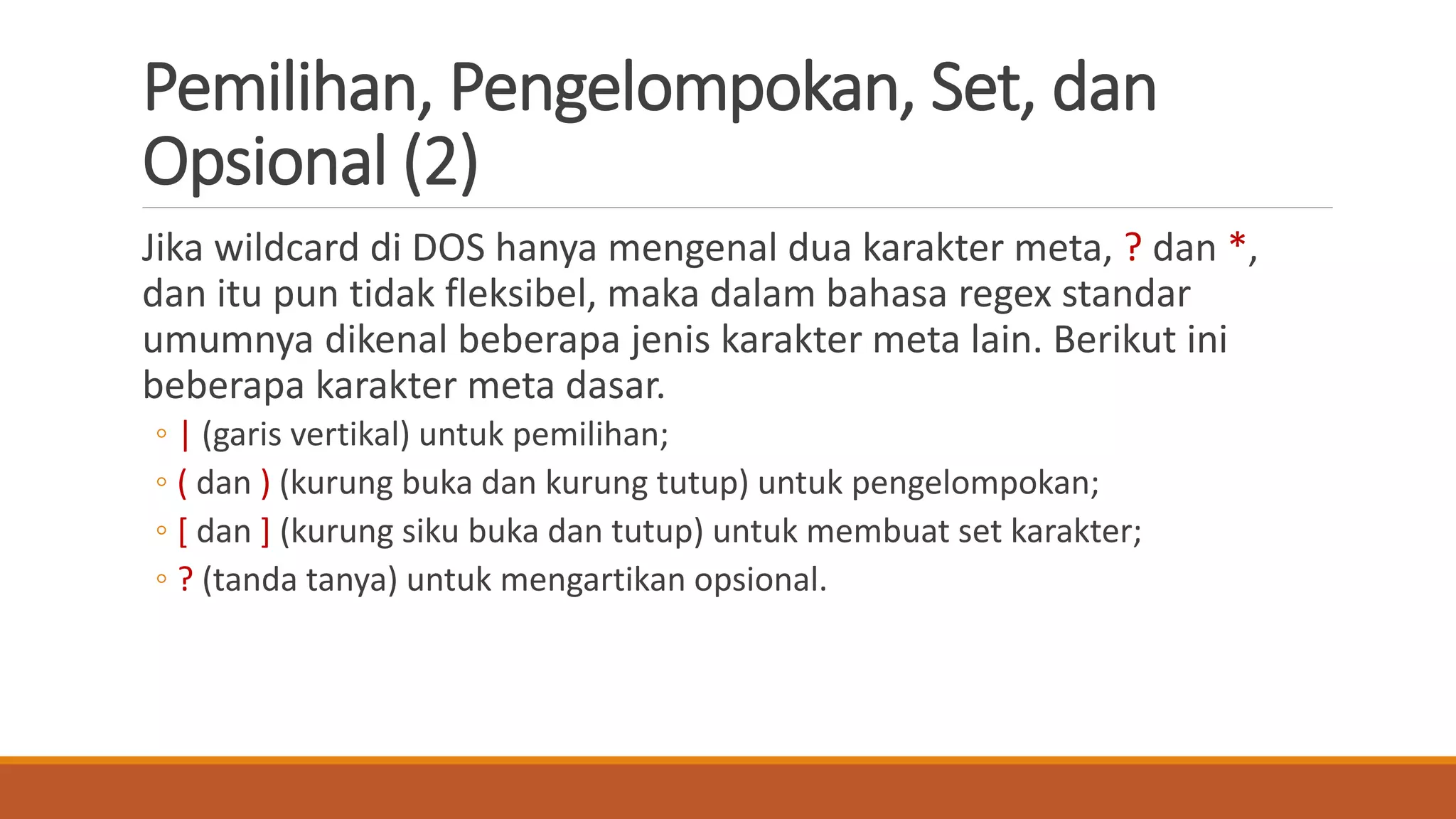 Pemilihan, Pengelompokan, Set, dan
Opsional (2)
Jika wildcard di DOS hanya mengenal dua karakter meta, ? dan *,
dan itu pun tidak fleksibel, maka dalam bahasa regex standar
umumnya dikenal beberapa jenis karakter meta lain. Berikut ini
beberapa karakter meta dasar.
◦ | (garis vertikal) untuk pemilihan;
◦ ( dan ) (kurung buka dan kurung tutup) untuk pengelompokan;
◦ [ dan ] (kurung siku buka dan tutup) untuk membuat set karakter;
◦ ? (tanda tanya) untuk mengartikan opsional.
 
