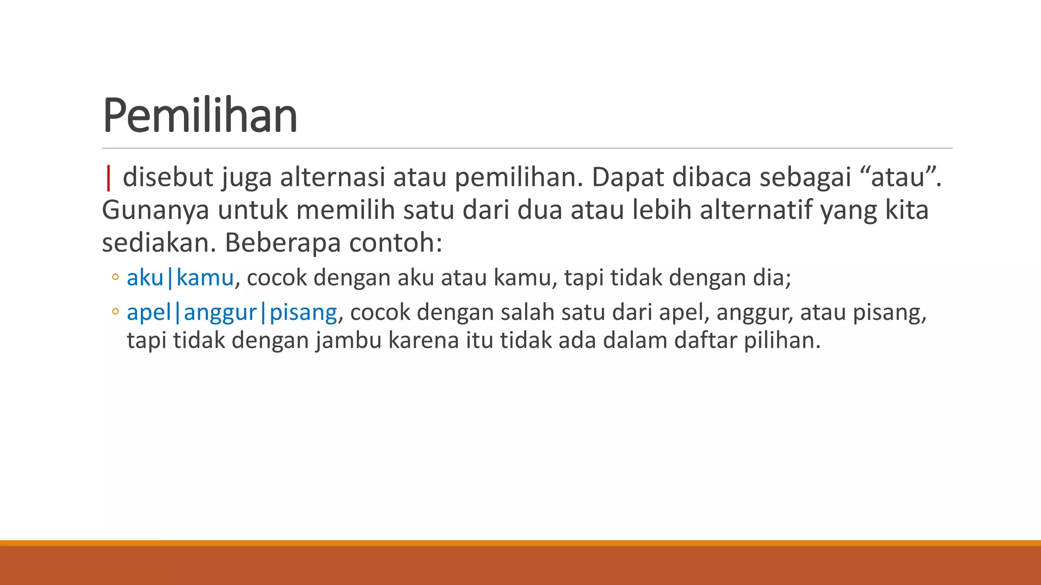 Pemilihan
| disebut juga alternasi atau pemilihan. Dapat dibaca sebagai “atau”.
Gunanya untuk memilih satu dari dua atau lebih alternatif yang kita
sediakan. Beberapa contoh:
◦ aku|kamu, cocok dengan aku atau kamu, tapi tidak dengan dia;
◦ apel|anggur|pisang, cocok dengan salah satu dari apel, anggur, atau pisang,
tapi tidak dengan jambu karena itu tidak ada dalam daftar pilihan.
 