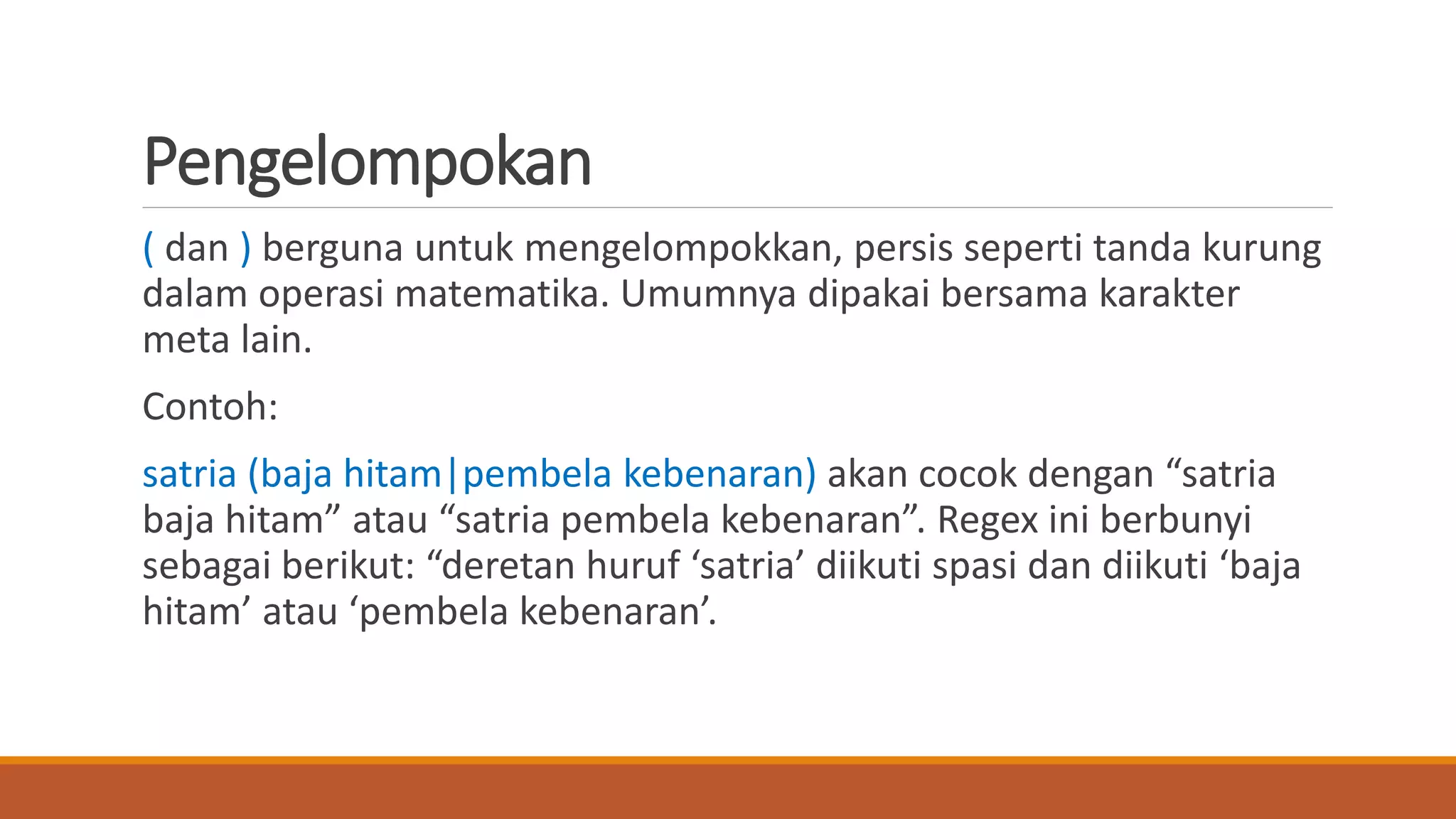 Pengelompokan
( dan ) berguna untuk mengelompokkan, persis seperti tanda kurung
dalam operasi matematika. Umumnya dipakai bersama karakter
meta lain.
Contoh:
satria (baja hitam|pembela kebenaran) akan cocok dengan “satria
baja hitam” atau “satria pembela kebenaran”. Regex ini berbunyi
sebagai berikut: “deretan huruf ‘satria’ diikuti spasi dan diikuti ‘baja
hitam’ atau ‘pembela kebenaran’.
 