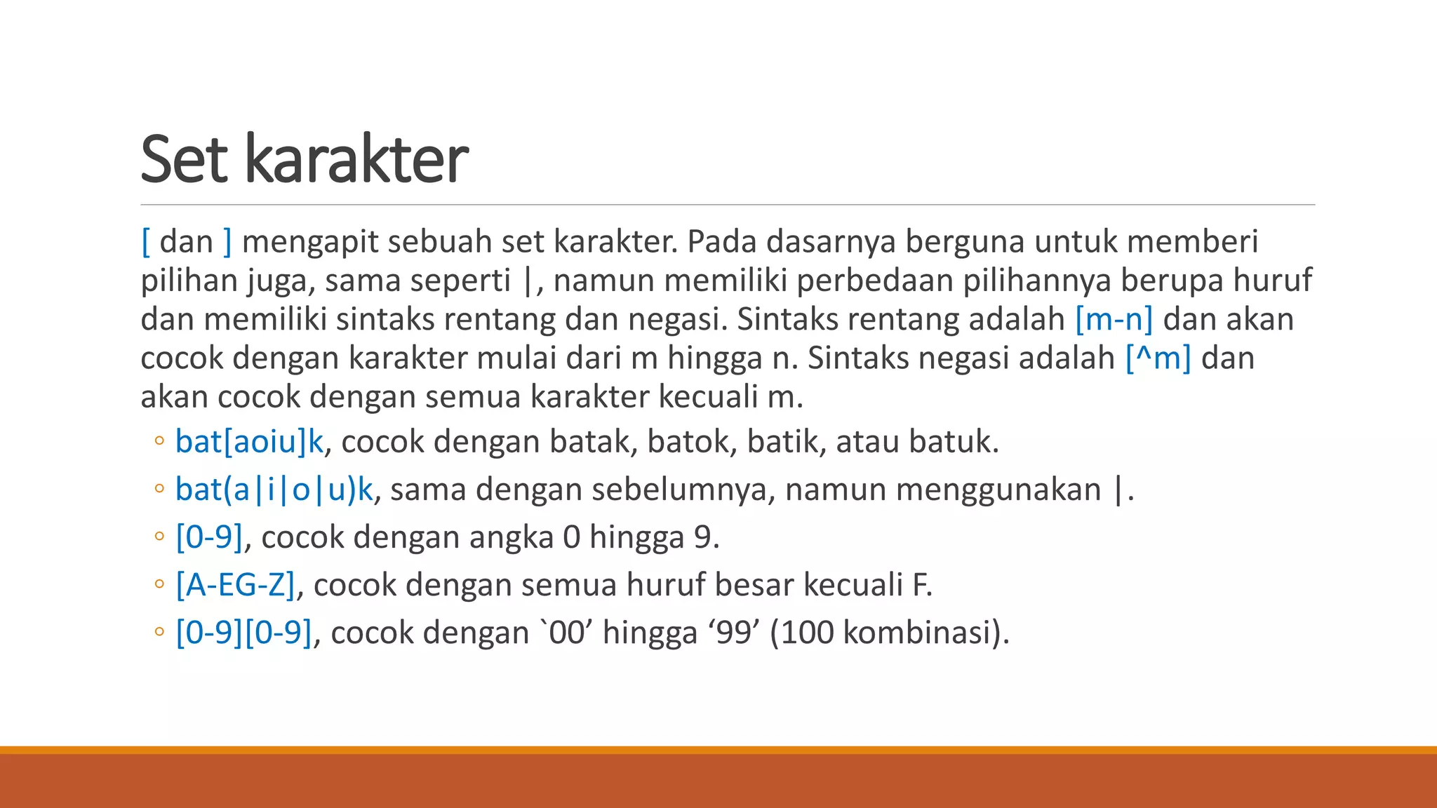 Set karakter
[ dan ] mengapit sebuah set karakter. Pada dasarnya berguna untuk memberi
pilihan juga, sama seperti |, namun memiliki perbedaan pilihannya berupa huruf
dan memiliki sintaks rentang dan negasi. Sintaks rentang adalah [m-n] dan akan
cocok dengan karakter mulai dari m hingga n. Sintaks negasi adalah [^m] dan
akan cocok dengan semua karakter kecuali m.
◦ bat[aoiu]k, cocok dengan batak, batok, batik, atau batuk.
◦ bat(a|i|o|u)k, sama dengan sebelumnya, namun menggunakan |.
◦ [0-9], cocok dengan angka 0 hingga 9.
◦ [A-EG-Z], cocok dengan semua huruf besar kecuali F.
◦ [0-9][0-9], cocok dengan `00’ hingga ‘99’ (100 kombinasi).
 