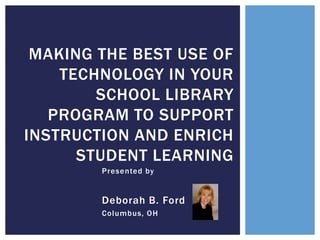 MAKING THE BEST USE OF
TECHNOLOGY IN YOUR
SCHOOL LIBRARY
PROGRAM TO SUPPORT
INSTRUCTION AND ENRICH
STUDENT LEARNING
Presented by

Deborah B. Ford
Columbus, OH

 