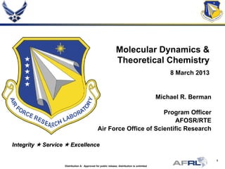 1
Integrity  Service  Excellence
Molecular Dynamics &
Theoretical Chemistry
8 March 2013
Michael R. Berman
Program Officer
AFOSR/RTE
Air Force Office of Scientific Research
Distribution A: Approved for public release; distribution is unlimited
 