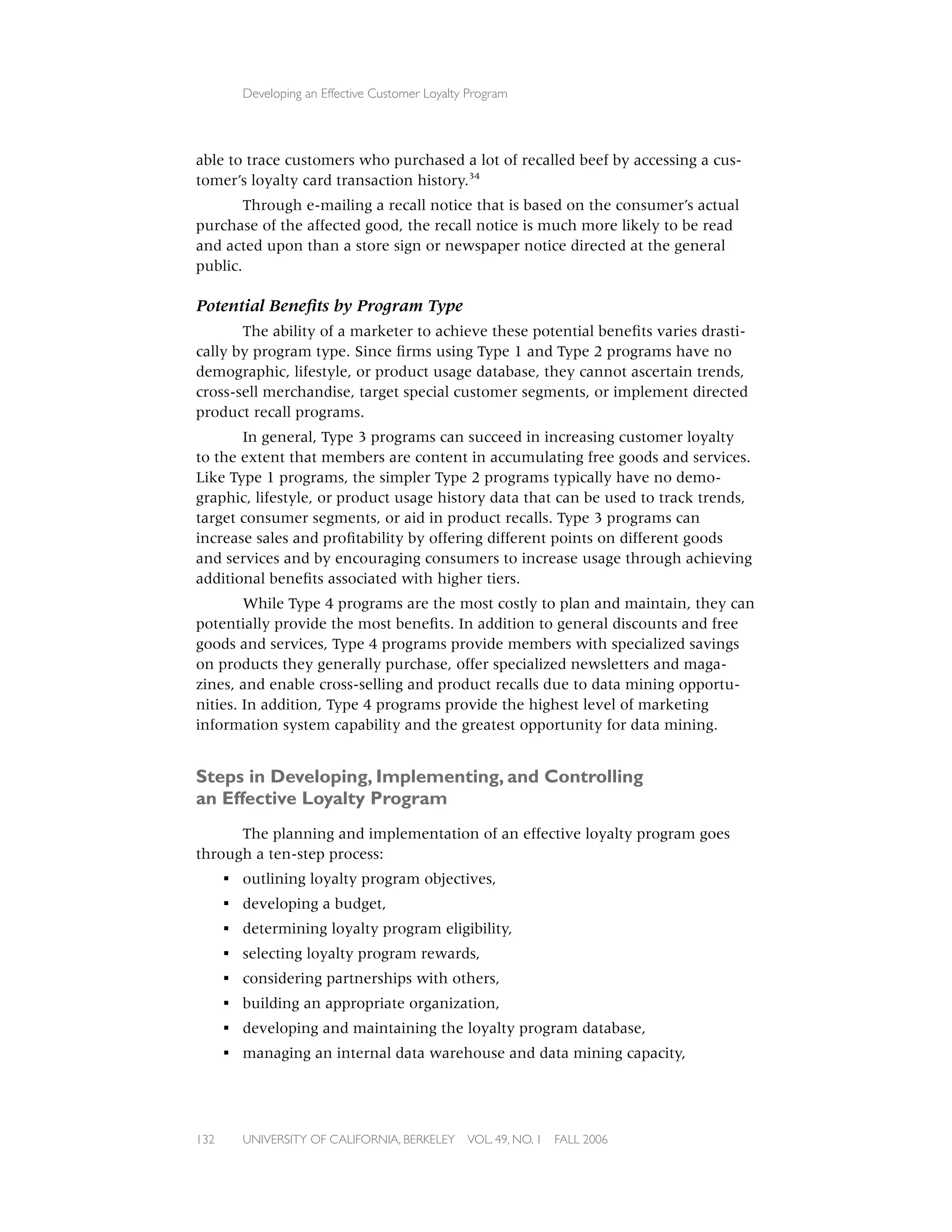 Developing an Effective Customer Loyalty Program




able to trace customers who purchased a lot of recalled beef by accessing a cus-
tomer’s loyalty card transaction history.34
        Through e-mailing a recall notice that is based on the consumer’s actual
purchase of the affected good, the recall notice is much more likely to be read
and acted upon than a store sign or newspaper notice directed at the general
public.

Potential Beneﬁts by Program Type
       The ability of a marketer to achieve these potential beneﬁts varies drasti-
cally by program type. Since ﬁrms using Type 1 and Type 2 programs have no
demographic, lifestyle, or product usage database, they cannot ascertain trends,
cross-sell merchandise, target special customer segments, or implement directed
product recall programs.
       In general, Type 3 programs can succeed in increasing customer loyalty
to the extent that members are content in accumulating free goods and services.
Like Type 1 programs, the simpler Type 2 programs typically have no demo-
graphic, lifestyle, or product usage history data that can be used to track trends,
target consumer segments, or aid in product recalls. Type 3 programs can
increase sales and proﬁtability by offering different points on different goods
and services and by encouraging consumers to increase usage through achieving
additional beneﬁts associated with higher tiers.
        While Type 4 programs are the most costly to plan and maintain, they can
potentially provide the most beneﬁts. In addition to general discounts and free
goods and services, Type 4 programs provide members with specialized savings
on products they generally purchase, offer specialized newsletters and maga-
zines, and enable cross-selling and product recalls due to data mining opportu-
nities. In addition, Type 4 programs provide the highest level of marketing
information system capability and the greatest opportunity for data mining.


Steps in Developing, Implementing, and Controlling
an Effective Loyalty Program
      The planning and implementation of an effective loyalty program goes
through a ten-step process:
      ▪ outlining loyalty program objectives,
      ▪ developing a budget,
      ▪ determining loyalty program eligibility,
      ▪ selecting loyalty program rewards,
      ▪ considering partnerships with others,
      ▪ building an appropriate organization,
      ▪ developing and maintaining the loyalty program database,
      ▪ managing an internal data warehouse and data mining capacity,




132     UNIVERSITY OF CALIFORNIA, BERKELEY      VOL. 49, NO. 1   FALL 2006
 