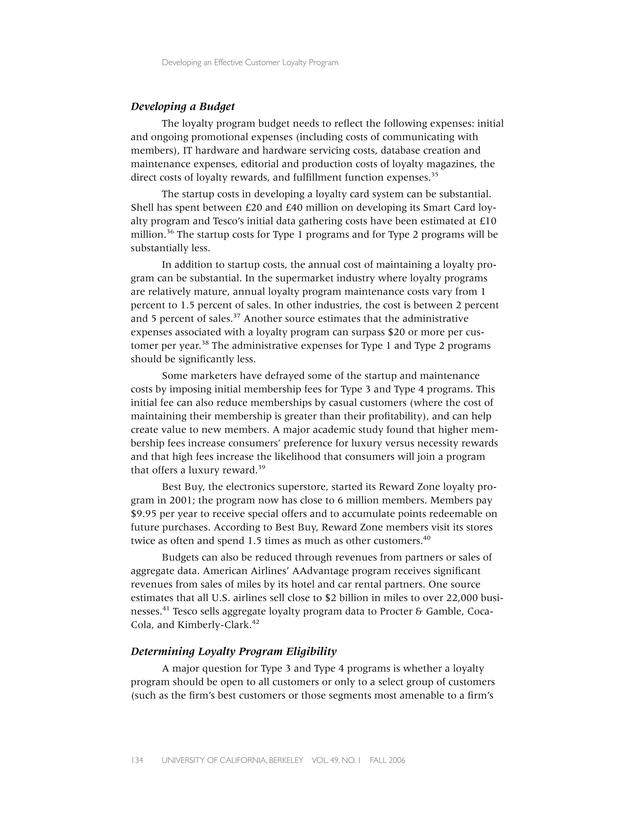 Developing an Effective Customer Loyalty Program




Developing a Budget
        The loyalty program budget needs to reﬂect the following expenses: initial
and ongoing promotional expenses (including costs of communicating with
members), IT hardware and hardware servicing costs, database creation and
maintenance expenses, editorial and production costs of loyalty magazines, the
direct costs of loyalty rewards, and fulﬁllment function expenses.35
       The startup costs in developing a loyalty card system can be substantial.
Shell has spent between £20 and £40 million on developing its Smart Card loy-
alty program and Tesco’s initial data gathering costs have been estimated at £10
million.36 The startup costs for Type 1 programs and for Type 2 programs will be
substantially less.
       In addition to startup costs, the annual cost of maintaining a loyalty pro-
gram can be substantial. In the supermarket industry where loyalty programs
are relatively mature, annual loyalty program maintenance costs vary from 1
percent to 1.5 percent of sales. In other industries, the cost is between 2 percent
and 5 percent of sales.37 Another source estimates that the administrative
expenses associated with a loyalty program can surpass $20 or more per cus-
tomer per year.38 The administrative expenses for Type 1 and Type 2 programs
should be signiﬁcantly less.
         Some marketers have defrayed some of the startup and maintenance
costs by imposing initial membership fees for Type 3 and Type 4 programs. This
initial fee can also reduce memberships by casual customers (where the cost of
maintaining their membership is greater than their proﬁtability), and can help
create value to new members. A major academic study found that higher mem-
bership fees increase consumers’ preference for luxury versus necessity rewards
and that high fees increase the likelihood that consumers will join a program
that offers a luxury reward.39
       Best Buy, the electronics superstore, started its Reward Zone loyalty pro-
gram in 2001; the program now has close to 6 million members. Members pay
$9.95 per year to receive special offers and to accumulate points redeemable on
future purchases. According to Best Buy, Reward Zone members visit its stores
twice as often and spend 1.5 times as much as other customers.40
       Budgets can also be reduced through revenues from partners or sales of
aggregate data. American Airlines’ AAdvantage program receives signiﬁcant
revenues from sales of miles by its hotel and car rental partners. One source
estimates that all U.S. airlines sell close to $2 billion in miles to over 22,000 busi-
nesses.41 Tesco sells aggregate loyalty program data to Procter & Gamble, Coca-
Cola, and Kimberly-Clark.42

Determining Loyalty Program Eligibility
       A major question for Type 3 and Type 4 programs is whether a loyalty
program should be open to all customers or only to a select group of customers
(such as the ﬁrm’s best customers or those segments most amenable to a ﬁrm’s




134    UNIVERSITY OF CALIFORNIA, BERKELEY      VOL. 49, NO. 1   FALL 2006
 