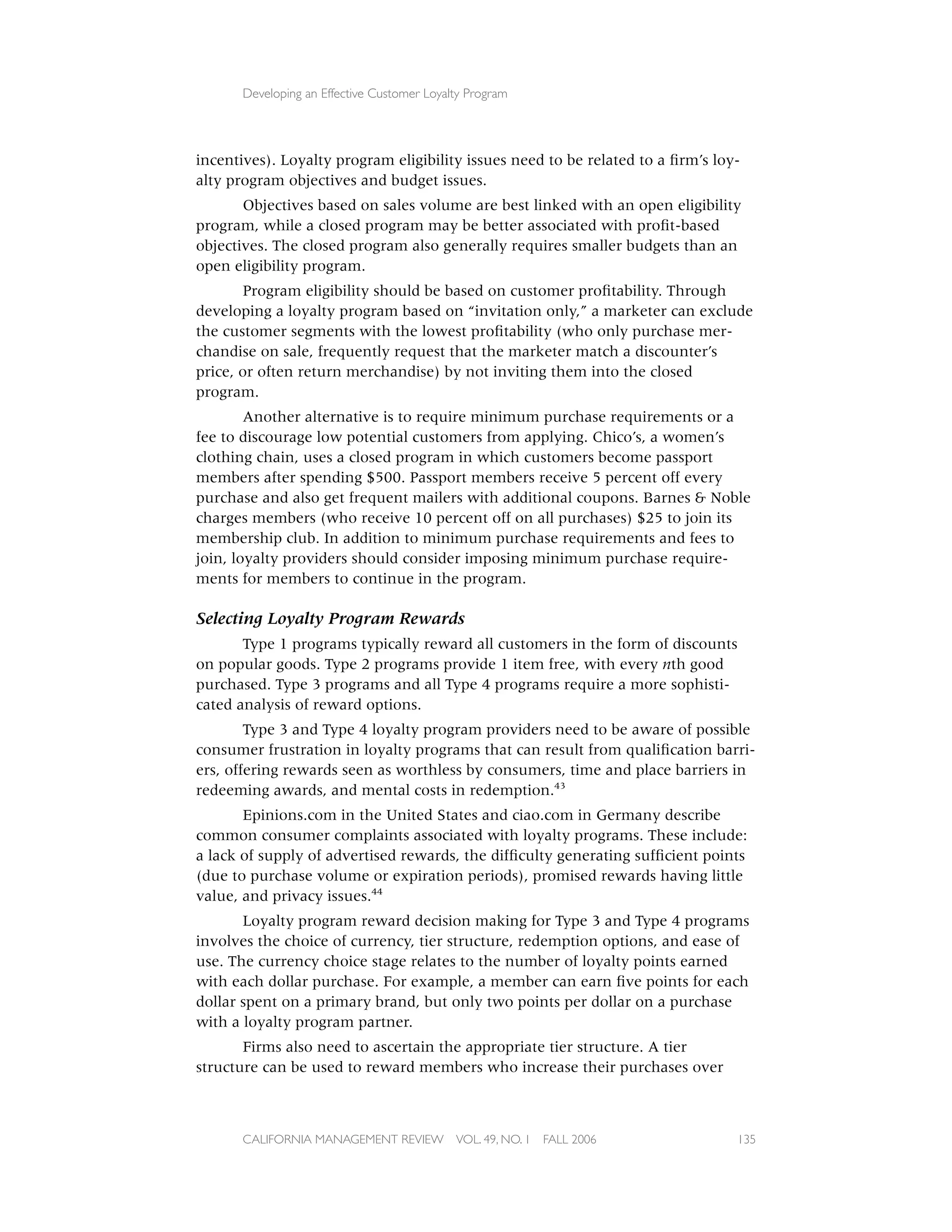 Developing an Effective Customer Loyalty Program




incentives). Loyalty program eligibility issues need to be related to a ﬁrm’s loy-
alty program objectives and budget issues.
       Objectives based on sales volume are best linked with an open eligibility
program, while a closed program may be better associated with proﬁt-based
objectives. The closed program also generally requires smaller budgets than an
open eligibility program.
       Program eligibility should be based on customer proﬁtability. Through
developing a loyalty program based on “invitation only,” a marketer can exclude
the customer segments with the lowest proﬁtability (who only purchase mer-
chandise on sale, frequently request that the marketer match a discounter’s
price, or often return merchandise) by not inviting them into the closed
program.
        Another alternative is to require minimum purchase requirements or a
fee to discourage low potential customers from applying. Chico’s, a women’s
clothing chain, uses a closed program in which customers become passport
members after spending $500. Passport members receive 5 percent off every
purchase and also get frequent mailers with additional coupons. Barnes & Noble
charges members (who receive 10 percent off on all purchases) $25 to join its
membership club. In addition to minimum purchase requirements and fees to
join, loyalty providers should consider imposing minimum purchase require-
ments for members to continue in the program.

Selecting Loyalty Program Rewards
       Type 1 programs typically reward all customers in the form of discounts
on popular goods. Type 2 programs provide 1 item free, with every nth good
purchased. Type 3 programs and all Type 4 programs require a more sophisti-
cated analysis of reward options.
        Type 3 and Type 4 loyalty program providers need to be aware of possible
consumer frustration in loyalty programs that can result from qualiﬁcation barri-
ers, offering rewards seen as worthless by consumers, time and place barriers in
redeeming awards, and mental costs in redemption.43
       Epinions.com in the United States and ciao.com in Germany describe
common consumer complaints associated with loyalty programs. These include:
a lack of supply of advertised rewards, the difﬁculty generating sufﬁcient points
(due to purchase volume or expiration periods), promised rewards having little
value, and privacy issues.44
       Loyalty program reward decision making for Type 3 and Type 4 programs
involves the choice of currency, tier structure, redemption options, and ease of
use. The currency choice stage relates to the number of loyalty points earned
with each dollar purchase. For example, a member can earn ﬁve points for each
dollar spent on a primary brand, but only two points per dollar on a purchase
with a loyalty program partner.
       Firms also need to ascertain the appropriate tier structure. A tier
structure can be used to reward members who increase their purchases over



       CALIFORNIA MANAGEMENT REVIEW          VOL. 49, NO. 1   FALL 2006          135
 