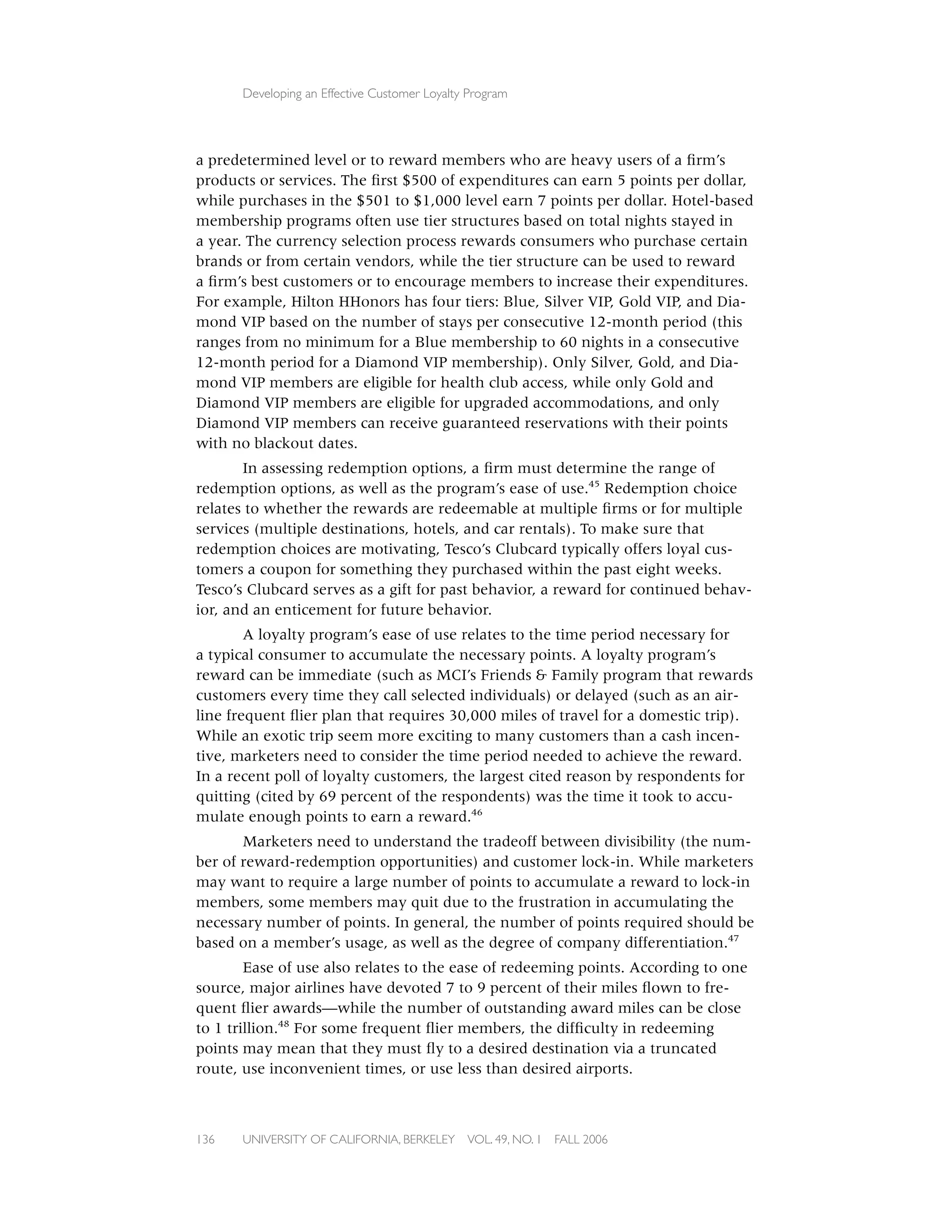 Developing an Effective Customer Loyalty Program




a predetermined level or to reward members who are heavy users of a ﬁrm’s
products or services. The ﬁrst $500 of expenditures can earn 5 points per dollar,
while purchases in the $501 to $1,000 level earn 7 points per dollar. Hotel-based
membership programs often use tier structures based on total nights stayed in
a year. The currency selection process rewards consumers who purchase certain
brands or from certain vendors, while the tier structure can be used to reward
a ﬁrm’s best customers or to encourage members to increase their expenditures.
For example, Hilton HHonors has four tiers: Blue, Silver VIP, Gold VIP, and Dia-
mond VIP based on the number of stays per consecutive 12-month period (this
ranges from no minimum for a Blue membership to 60 nights in a consecutive
12-month period for a Diamond VIP membership). Only Silver, Gold, and Dia-
mond VIP members are eligible for health club access, while only Gold and
Diamond VIP members are eligible for upgraded accommodations, and only
Diamond VIP members can receive guaranteed reservations with their points
with no blackout dates.
       In assessing redemption options, a ﬁrm must determine the range of
redemption options, as well as the program’s ease of use.45 Redemption choice
relates to whether the rewards are redeemable at multiple ﬁrms or for multiple
services (multiple destinations, hotels, and car rentals). To make sure that
redemption choices are motivating, Tesco’s Clubcard typically offers loyal cus-
tomers a coupon for something they purchased within the past eight weeks.
Tesco’s Clubcard serves as a gift for past behavior, a reward for continued behav-
ior, and an enticement for future behavior.
        A loyalty program’s ease of use relates to the time period necessary for
a typical consumer to accumulate the necessary points. A loyalty program’s
reward can be immediate (such as MCI’s Friends & Family program that rewards
customers every time they call selected individuals) or delayed (such as an air-
line frequent ﬂier plan that requires 30,000 miles of travel for a domestic trip).
While an exotic trip seem more exciting to many customers than a cash incen-
tive, marketers need to consider the time period needed to achieve the reward.
In a recent poll of loyalty customers, the largest cited reason by respondents for
quitting (cited by 69 percent of the respondents) was the time it took to accu-
mulate enough points to earn a reward.46
       Marketers need to understand the tradeoff between divisibility (the num-
ber of reward-redemption opportunities) and customer lock-in. While marketers
may want to require a large number of points to accumulate a reward to lock-in
members, some members may quit due to the frustration in accumulating the
necessary number of points. In general, the number of points required should be
based on a member’s usage, as well as the degree of company differentiation.47
        Ease of use also relates to the ease of redeeming points. According to one
source, major airlines have devoted 7 to 9 percent of their miles ﬂown to fre-
quent ﬂier awards—while the number of outstanding award miles can be close
to 1 trillion.48 For some frequent ﬂier members, the difﬁculty in redeeming
points may mean that they must ﬂy to a desired destination via a truncated
route, use inconvenient times, or use less than desired airports.



136   UNIVERSITY OF CALIFORNIA, BERKELEY      VOL. 49, NO. 1   FALL 2006
 
