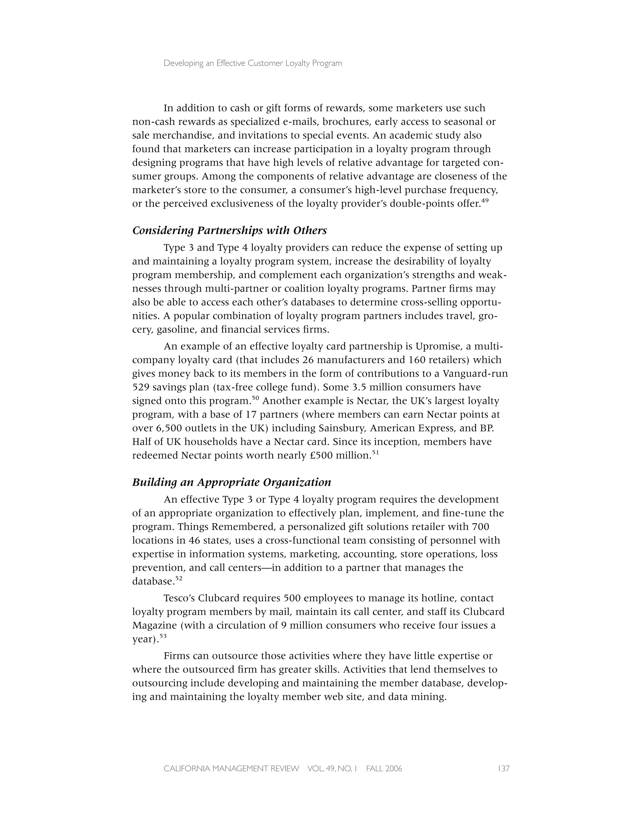 Developing an Effective Customer Loyalty Program




       In addition to cash or gift forms of rewards, some marketers use such
non-cash rewards as specialized e-mails, brochures, early access to seasonal or
sale merchandise, and invitations to special events. An academic study also
found that marketers can increase participation in a loyalty program through
designing programs that have high levels of relative advantage for targeted con-
sumer groups. Among the components of relative advantage are closeness of the
marketer’s store to the consumer, a consumer’s high-level purchase frequency,
or the perceived exclusiveness of the loyalty provider’s double-points offer.49

Considering Partnerships with Others
        Type 3 and Type 4 loyalty providers can reduce the expense of setting up
and maintaining a loyalty program system, increase the desirability of loyalty
program membership, and complement each organization’s strengths and weak-
nesses through multi-partner or coalition loyalty programs. Partner ﬁrms may
also be able to access each other’s databases to determine cross-selling opportu-
nities. A popular combination of loyalty program partners includes travel, gro-
cery, gasoline, and ﬁnancial services ﬁrms.
       An example of an effective loyalty card partnership is Upromise, a multi-
company loyalty card (that includes 26 manufacturers and 160 retailers) which
gives money back to its members in the form of contributions to a Vanguard-run
529 savings plan (tax-free college fund). Some 3.5 million consumers have
signed onto this program.50 Another example is Nectar, the UK’s largest loyalty
program, with a base of 17 partners (where members can earn Nectar points at
over 6,500 outlets in the UK) including Sainsbury, American Express, and BP.
Half of UK households have a Nectar card. Since its inception, members have
redeemed Nectar points worth nearly £500 million.51

Building an Appropriate Organization
       An effective Type 3 or Type 4 loyalty program requires the development
of an appropriate organization to effectively plan, implement, and ﬁne-tune the
program. Things Remembered, a personalized gift solutions retailer with 700
locations in 46 states, uses a cross-functional team consisting of personnel with
expertise in information systems, marketing, accounting, store operations, loss
prevention, and call centers—in addition to a partner that manages the
database.52
       Tesco’s Clubcard requires 500 employees to manage its hotline, contact
loyalty program members by mail, maintain its call center, and staff its Clubcard
Magazine (with a circulation of 9 million consumers who receive four issues a
year).53
      Firms can outsource those activities where they have little expertise or
where the outsourced ﬁrm has greater skills. Activities that lend themselves to
outsourcing include developing and maintaining the member database, develop-
ing and maintaining the loyalty member web site, and data mining.




      CALIFORNIA MANAGEMENT REVIEW          VOL. 49, NO. 1   FALL 2006         137
 