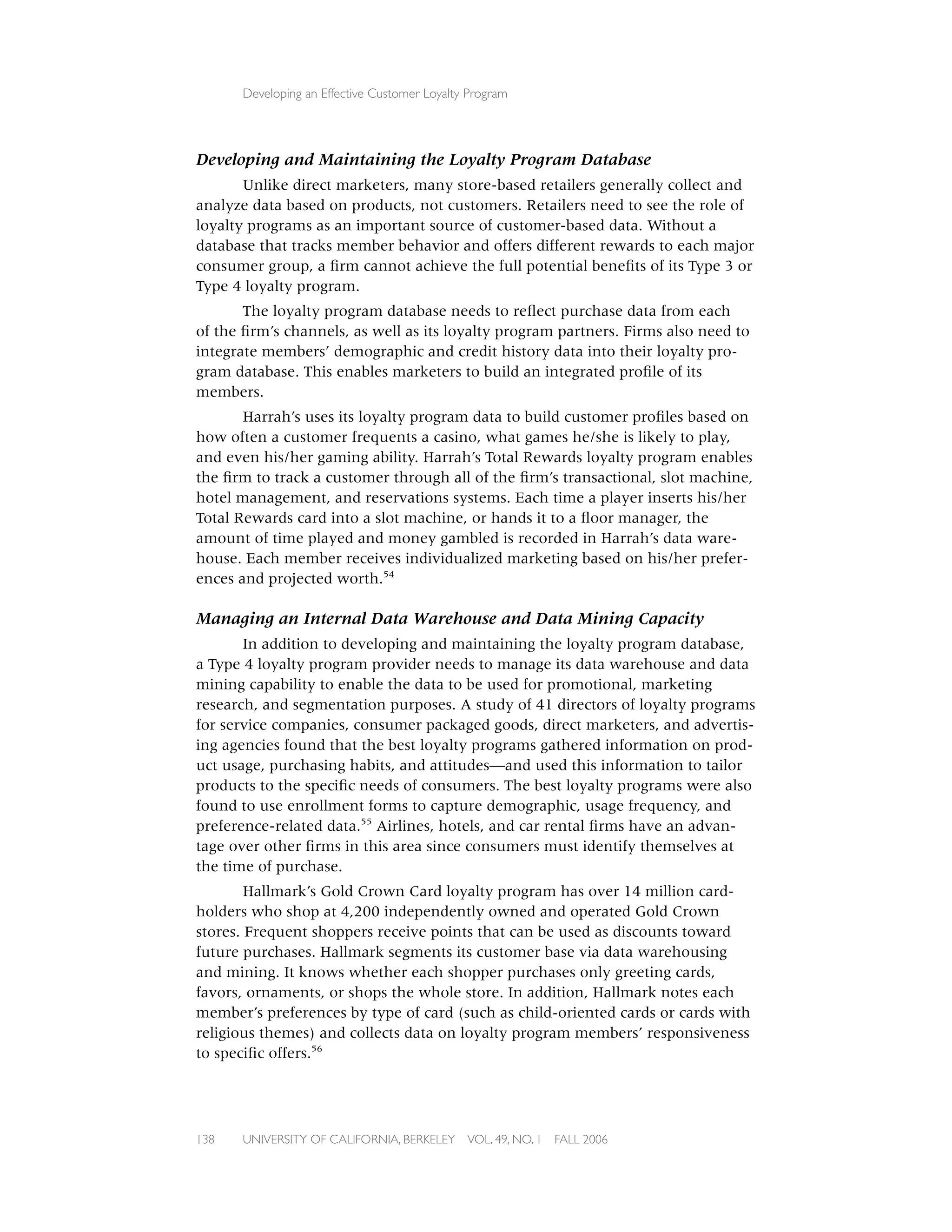 Developing an Effective Customer Loyalty Program




Developing and Maintaining the Loyalty Program Database
       Unlike direct marketers, many store-based retailers generally collect and
analyze data based on products, not customers. Retailers need to see the role of
loyalty programs as an important source of customer-based data. Without a
database that tracks member behavior and offers different rewards to each major
consumer group, a ﬁrm cannot achieve the full potential beneﬁts of its Type 3 or
Type 4 loyalty program.
       The loyalty program database needs to reﬂect purchase data from each
of the ﬁrm’s channels, as well as its loyalty program partners. Firms also need to
integrate members’ demographic and credit history data into their loyalty pro-
gram database. This enables marketers to build an integrated proﬁle of its
members.
       Harrah’s uses its loyalty program data to build customer proﬁles based on
how often a customer frequents a casino, what games he/she is likely to play,
and even his/her gaming ability. Harrah’s Total Rewards loyalty program enables
the ﬁrm to track a customer through all of the ﬁrm’s transactional, slot machine,
hotel management, and reservations systems. Each time a player inserts his/her
Total Rewards card into a slot machine, or hands it to a ﬂoor manager, the
amount of time played and money gambled is recorded in Harrah’s data ware-
house. Each member receives individualized marketing based on his/her prefer-
ences and projected worth.54

Managing an Internal Data Warehouse and Data Mining Capacity
       In addition to developing and maintaining the loyalty program database,
a Type 4 loyalty program provider needs to manage its data warehouse and data
mining capability to enable the data to be used for promotional, marketing
research, and segmentation purposes. A study of 41 directors of loyalty programs
for service companies, consumer packaged goods, direct marketers, and advertis-
ing agencies found that the best loyalty programs gathered information on prod-
uct usage, purchasing habits, and attitudes—and used this information to tailor
products to the speciﬁc needs of consumers. The best loyalty programs were also
found to use enrollment forms to capture demographic, usage frequency, and
preference-related data.55 Airlines, hotels, and car rental ﬁrms have an advan-
tage over other ﬁrms in this area since consumers must identify themselves at
the time of purchase.
        Hallmark’s Gold Crown Card loyalty program has over 14 million card-
holders who shop at 4,200 independently owned and operated Gold Crown
stores. Frequent shoppers receive points that can be used as discounts toward
future purchases. Hallmark segments its customer base via data warehousing
and mining. It knows whether each shopper purchases only greeting cards,
favors, ornaments, or shops the whole store. In addition, Hallmark notes each
member’s preferences by type of card (such as child-oriented cards or cards with
religious themes) and collects data on loyalty program members’ responsiveness
to speciﬁc offers.56




138   UNIVERSITY OF CALIFORNIA, BERKELEY      VOL. 49, NO. 1   FALL 2006
 