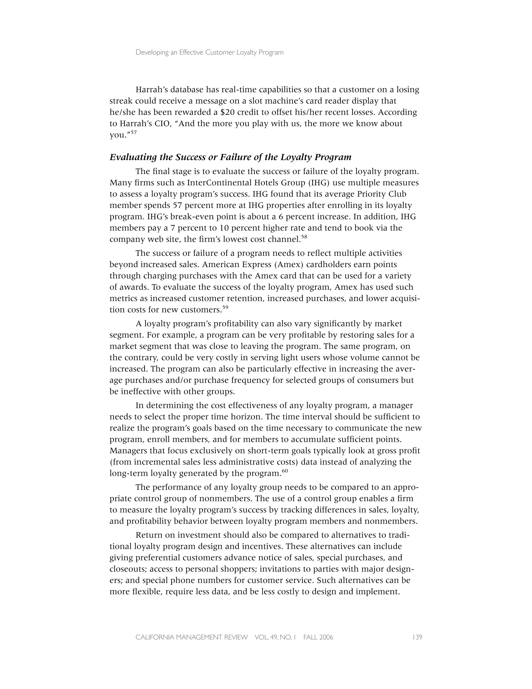 Developing an Effective Customer Loyalty Program




       Harrah’s database has real-time capabilities so that a customer on a losing
streak could receive a message on a slot machine’s card reader display that
he/she has been rewarded a $20 credit to offset his/her recent losses. According
to Harrah’s CIO, “And the more you play with us, the more we know about
you.”57

Evaluating the Success or Failure of the Loyalty Program
       The ﬁnal stage is to evaluate the success or failure of the loyalty program.
Many ﬁrms such as InterContinental Hotels Group (IHG) use multiple measures
to assess a loyalty program’s success. IHG found that its average Priority Club
member spends 57 percent more at IHG properties after enrolling in its loyalty
program. IHG’s break-even point is about a 6 percent increase. In addition, IHG
members pay a 7 percent to 10 percent higher rate and tend to book via the
company web site, the ﬁrm’s lowest cost channel.58
       The success or failure of a program needs to reﬂect multiple activities
beyond increased sales. American Express (Amex) cardholders earn points
through charging purchases with the Amex card that can be used for a variety
of awards. To evaluate the success of the loyalty program, Amex has used such
metrics as increased customer retention, increased purchases, and lower acquisi-
tion costs for new customers.59
       A loyalty program’s proﬁtability can also vary signiﬁcantly by market
segment. For example, a program can be very proﬁtable by restoring sales for a
market segment that was close to leaving the program. The same program, on
the contrary, could be very costly in serving light users whose volume cannot be
increased. The program can also be particularly effective in increasing the aver-
age purchases and/or purchase frequency for selected groups of consumers but
be ineffective with other groups.
       In determining the cost effectiveness of any loyalty program, a manager
needs to select the proper time horizon. The time interval should be sufﬁcient to
realize the program’s goals based on the time necessary to communicate the new
program, enroll members, and for members to accumulate sufﬁcient points.
Managers that focus exclusively on short-term goals typically look at gross proﬁt
(from incremental sales less administrative costs) data instead of analyzing the
long-term loyalty generated by the program.60
       The performance of any loyalty group needs to be compared to an appro-
priate control group of nonmembers. The use of a control group enables a ﬁrm
to measure the loyalty program’s success by tracking differences in sales, loyalty,
and proﬁtability behavior between loyalty program members and nonmembers.
        Return on investment should also be compared to alternatives to tradi-
tional loyalty program design and incentives. These alternatives can include
giving preferential customers advance notice of sales, special purchases, and
closeouts; access to personal shoppers; invitations to parties with major design-
ers; and special phone numbers for customer service. Such alternatives can be
more ﬂexible, require less data, and be less costly to design and implement.




      CALIFORNIA MANAGEMENT REVIEW          VOL. 49, NO. 1   FALL 2006           139
 
