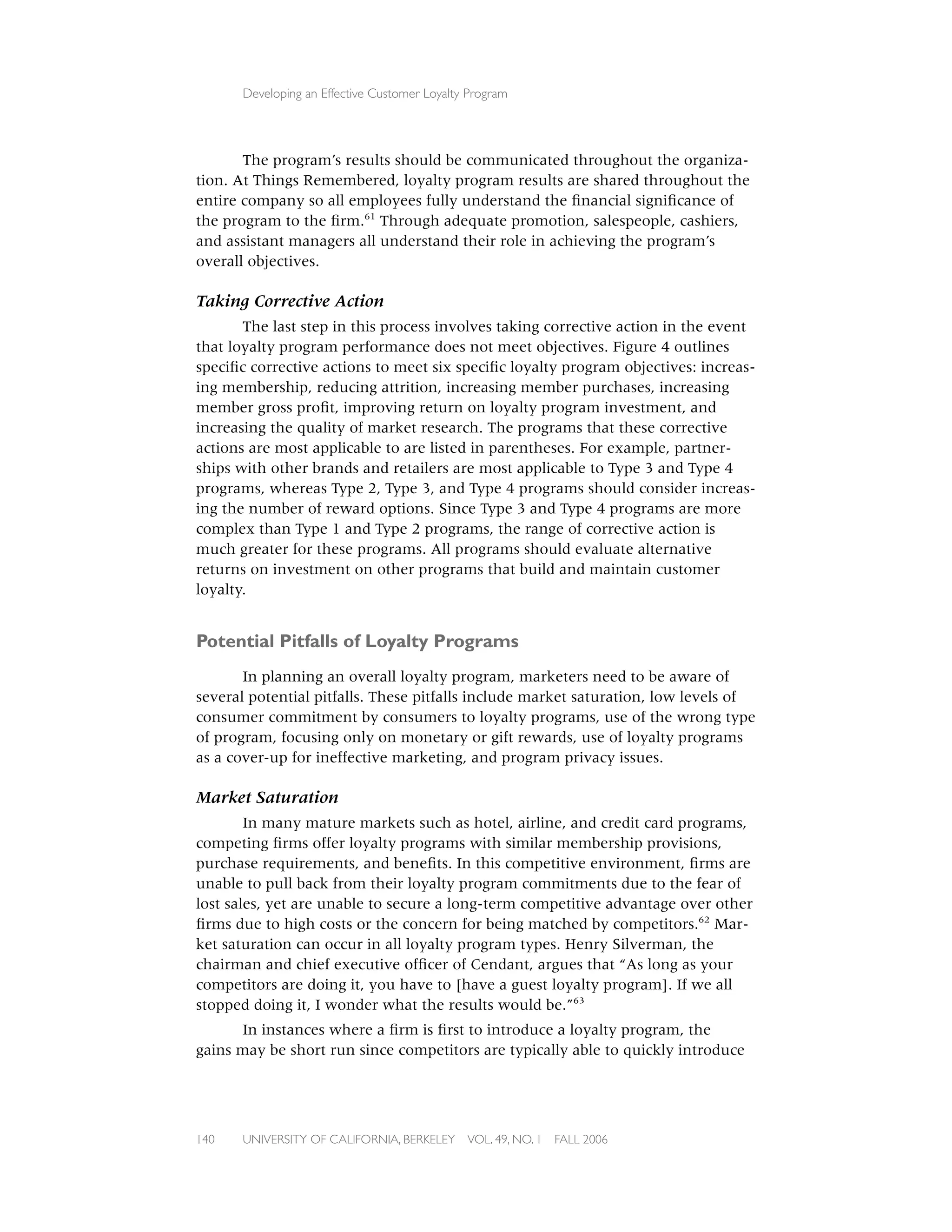 Developing an Effective Customer Loyalty Program




       The program’s results should be communicated throughout the organiza-
tion. At Things Remembered, loyalty program results are shared throughout the
entire company so all employees fully understand the ﬁnancial signiﬁcance of
the program to the ﬁrm.61 Through adequate promotion, salespeople, cashiers,
and assistant managers all understand their role in achieving the program’s
overall objectives.

Taking Corrective Action
       The last step in this process involves taking corrective action in the event
that loyalty program performance does not meet objectives. Figure 4 outlines
speciﬁc corrective actions to meet six speciﬁc loyalty program objectives: increas-
ing membership, reducing attrition, increasing member purchases, increasing
member gross proﬁt, improving return on loyalty program investment, and
increasing the quality of market research. The programs that these corrective
actions are most applicable to are listed in parentheses. For example, partner-
ships with other brands and retailers are most applicable to Type 3 and Type 4
programs, whereas Type 2, Type 3, and Type 4 programs should consider increas-
ing the number of reward options. Since Type 3 and Type 4 programs are more
complex than Type 1 and Type 2 programs, the range of corrective action is
much greater for these programs. All programs should evaluate alternative
returns on investment on other programs that build and maintain customer
loyalty.


Potential Pitfalls of Loyalty Programs
       In planning an overall loyalty program, marketers need to be aware of
several potential pitfalls. These pitfalls include market saturation, low levels of
consumer commitment by consumers to loyalty programs, use of the wrong type
of program, focusing only on monetary or gift rewards, use of loyalty programs
as a cover-up for ineffective marketing, and program privacy issues.

Market Saturation
        In many mature markets such as hotel, airline, and credit card programs,
competing ﬁrms offer loyalty programs with similar membership provisions,
purchase requirements, and beneﬁts. In this competitive environment, ﬁrms are
unable to pull back from their loyalty program commitments due to the fear of
lost sales, yet are unable to secure a long-term competitive advantage over other
ﬁrms due to high costs or the concern for being matched by competitors.62 Mar-
ket saturation can occur in all loyalty program types. Henry Silverman, the
chairman and chief executive ofﬁcer of Cendant, argues that “As long as your
competitors are doing it, you have to [have a guest loyalty program]. If we all
stopped doing it, I wonder what the results would be.”63
       In instances where a ﬁrm is ﬁrst to introduce a loyalty program, the
gains may be short run since competitors are typically able to quickly introduce




140   UNIVERSITY OF CALIFORNIA, BERKELEY      VOL. 49, NO. 1   FALL 2006
 