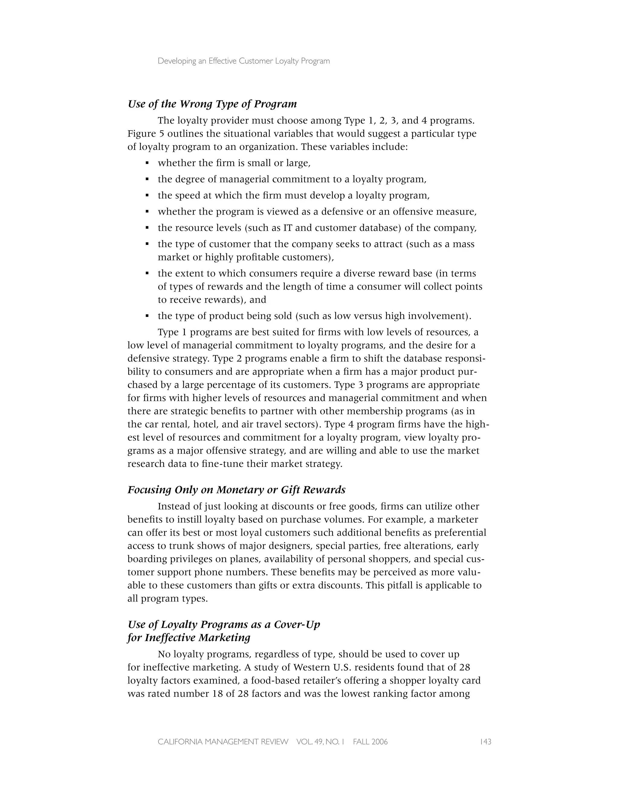 Developing an Effective Customer Loyalty Program




Use of the Wrong Type of Program
       The loyalty provider must choose among Type 1, 2, 3, and 4 programs.
Figure 5 outlines the situational variables that would suggest a particular type
of loyalty program to an organization. These variables include:
    ▪ whether the ﬁrm is small or large,
    ▪ the degree of managerial commitment to a loyalty program,
    ▪ the speed at which the ﬁrm must develop a loyalty program,
    ▪ whether the program is viewed as a defensive or an offensive measure,
    ▪ the resource levels (such as IT and customer database) of the company,
    ▪ the type of customer that the company seeks to attract (such as a mass
      market or highly proﬁtable customers),
    ▪ the extent to which consumers require a diverse reward base (in terms
      of types of rewards and the length of time a consumer will collect points
      to receive rewards), and
    ▪ the type of product being sold (such as low versus high involvement).
        Type 1 programs are best suited for ﬁrms with low levels of resources, a
low level of managerial commitment to loyalty programs, and the desire for a
defensive strategy. Type 2 programs enable a ﬁrm to shift the database responsi-
bility to consumers and are appropriate when a ﬁrm has a major product pur-
chased by a large percentage of its customers. Type 3 programs are appropriate
for ﬁrms with higher levels of resources and managerial commitment and when
there are strategic beneﬁts to partner with other membership programs (as in
the car rental, hotel, and air travel sectors). Type 4 program ﬁrms have the high-
est level of resources and commitment for a loyalty program, view loyalty pro-
grams as a major offensive strategy, and are willing and able to use the market
research data to ﬁne-tune their market strategy.

Focusing Only on Monetary or Gift Rewards
       Instead of just looking at discounts or free goods, ﬁrms can utilize other
beneﬁts to instill loyalty based on purchase volumes. For example, a marketer
can offer its best or most loyal customers such additional beneﬁts as preferential
access to trunk shows of major designers, special parties, free alterations, early
boarding privileges on planes, availability of personal shoppers, and special cus-
tomer support phone numbers. These beneﬁts may be perceived as more valu-
able to these customers than gifts or extra discounts. This pitfall is applicable to
all program types.

Use of Loyalty Programs as a Cover-Up
for Ineffective Marketing
       No loyalty programs, regardless of type, should be used to cover up
for ineffective marketing. A study of Western U.S. residents found that of 28
loyalty factors examined, a food-based retailer’s offering a shopper loyalty card
was rated number 18 of 28 factors and was the lowest ranking factor among



       CALIFORNIA MANAGEMENT REVIEW          VOL. 49, NO. 1   FALL 2006            143
 