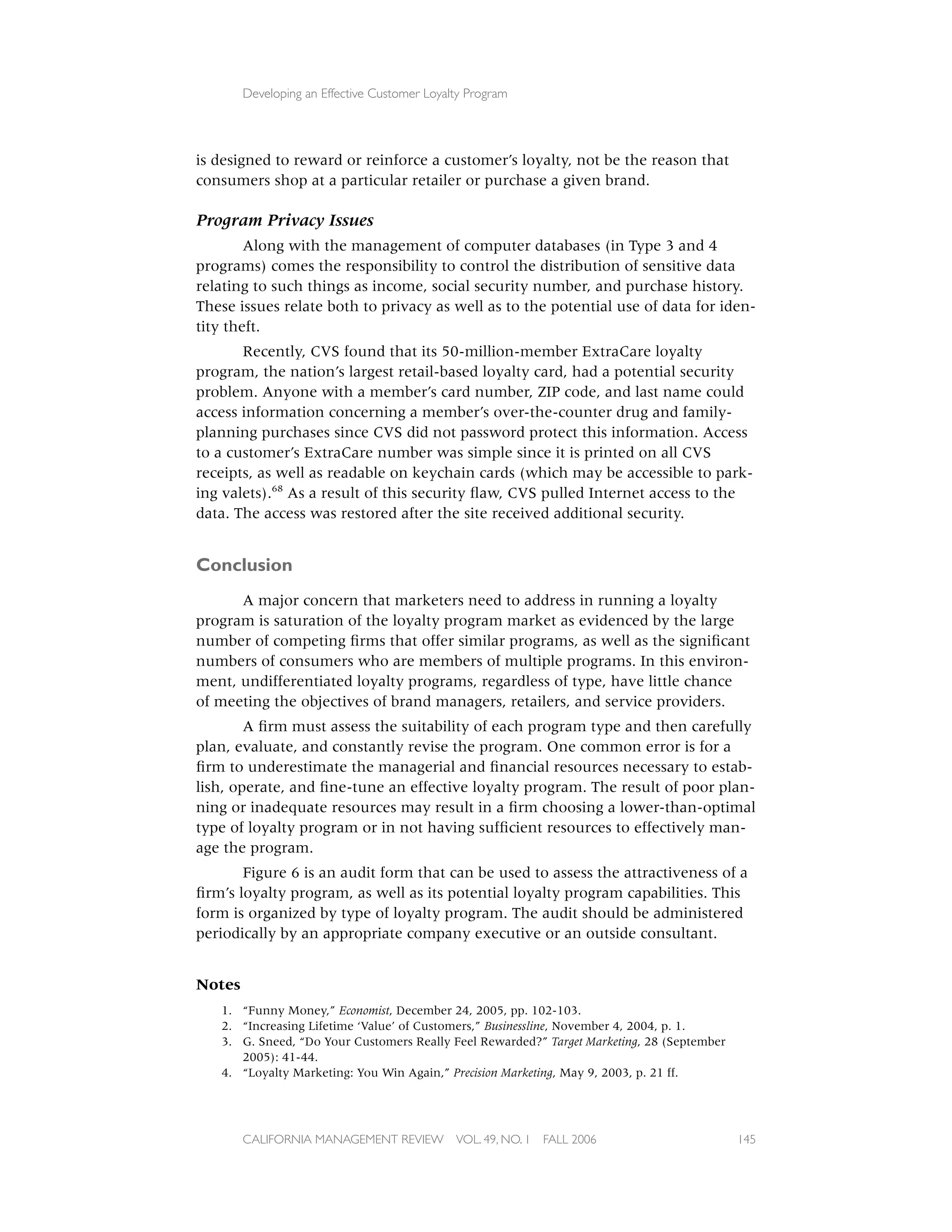 Developing an Effective Customer Loyalty Program




is designed to reward or reinforce a customer’s loyalty, not be the reason that
consumers shop at a particular retailer or purchase a given brand.

Program Privacy Issues
        Along with the management of computer databases (in Type 3 and 4
programs) comes the responsibility to control the distribution of sensitive data
relating to such things as income, social security number, and purchase history.
These issues relate both to privacy as well as to the potential use of data for iden-
tity theft.
       Recently, CVS found that its 50-million-member ExtraCare loyalty
program, the nation’s largest retail-based loyalty card, had a potential security
problem. Anyone with a member’s card number, ZIP code, and last name could
access information concerning a member’s over-the-counter drug and family-
planning purchases since CVS did not password protect this information. Access
to a customer’s ExtraCare number was simple since it is printed on all CVS
receipts, as well as readable on keychain cards (which may be accessible to park-
ing valets).68 As a result of this security ﬂaw, CVS pulled Internet access to the
data. The access was restored after the site received additional security.


Conclusion
      A major concern that marketers need to address in running a loyalty
program is saturation of the loyalty program market as evidenced by the large
number of competing ﬁrms that offer similar programs, as well as the signiﬁcant
numbers of consumers who are members of multiple programs. In this environ-
ment, undifferentiated loyalty programs, regardless of type, have little chance
of meeting the objectives of brand managers, retailers, and service providers.
        A ﬁrm must assess the suitability of each program type and then carefully
plan, evaluate, and constantly revise the program. One common error is for a
ﬁrm to underestimate the managerial and ﬁnancial resources necessary to estab-
lish, operate, and ﬁne-tune an effective loyalty program. The result of poor plan-
ning or inadequate resources may result in a ﬁrm choosing a lower-than-optimal
type of loyalty program or in not having sufﬁcient resources to effectively man-
age the program.
       Figure 6 is an audit form that can be used to assess the attractiveness of a
ﬁrm’s loyalty program, as well as its potential loyalty program capabilities. This
form is organized by type of loyalty program. The audit should be administered
periodically by an appropriate company executive or an outside consultant.


Notes
   1. “Funny Money,” Economist, December 24, 2005, pp. 102-103.
   2. “Increasing Lifetime ‘Value’ of Customers,” Businessline, November 4, 2004, p. 1.
   3. G. Sneed, “Do Your Customers Really Feel Rewarded?” Target Marketing, 28 (September
      2005): 41-44.
   4. “Loyalty Marketing: You Win Again,” Precision Marketing, May 9, 2003, p. 21 ff.




        CALIFORNIA MANAGEMENT REVIEW          VOL. 49, NO. 1   FALL 2006                    145
 