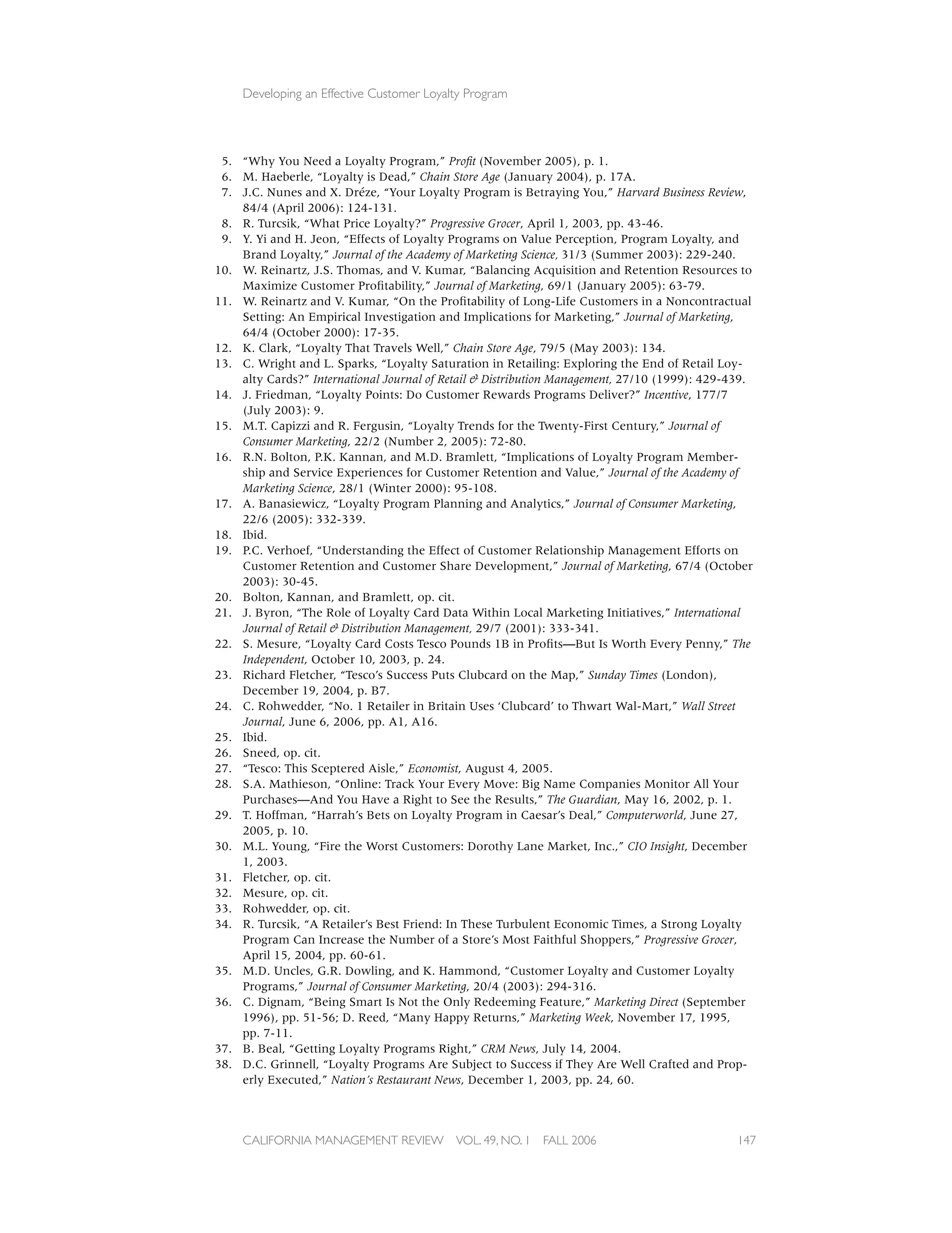 Developing an Effective Customer Loyalty Program




 5. “Why You Need a Loyalty Program,” Proﬁt (November 2005), p. 1.
 6. M. Haeberle, “Loyalty is Dead,” Chain Store Age (January 2004), p. 17A.
 7. J.C. Nunes and X. Dréze, “Your Loyalty Program is Betraying You,” Harvard Business Review,
    84/4 (April 2006): 124-131.
 8. R. Turcsik, “What Price Loyalty?” Progressive Grocer, April 1, 2003, pp. 43-46.
 9. Y. Yi and H. Jeon, “Effects of Loyalty Programs on Value Perception, Program Loyalty, and
    Brand Loyalty,” Journal of the Academy of Marketing Science, 31/3 (Summer 2003): 229-240.
10. W. Reinartz, J.S. Thomas, and V. Kumar, “Balancing Acquisition and Retention Resources to
    Maximize Customer Proﬁtability,” Journal of Marketing, 69/1 (January 2005): 63-79.
11. W. Reinartz and V. Kumar, “On the Proﬁtability of Long-Life Customers in a Noncontractual
    Setting: An Empirical Investigation and Implications for Marketing,” Journal of Marketing,
    64/4 (October 2000): 17-35.
12. K. Clark, “Loyalty That Travels Well,” Chain Store Age, 79/5 (May 2003): 134.
13. C. Wright and L. Sparks, “Loyalty Saturation in Retailing: Exploring the End of Retail Loy-
    alty Cards?” International Journal of Retail & Distribution Management, 27/10 (1999): 429-439.
14. J. Friedman, “Loyalty Points: Do Customer Rewards Programs Deliver?” Incentive, 177/7
    (July 2003): 9.
15. M.T. Capizzi and R. Fergusin, “Loyalty Trends for the Twenty-First Century,” Journal of
    Consumer Marketing, 22/2 (Number 2, 2005): 72-80.
16. R.N. Bolton, P.K. Kannan, and M.D. Bramlett, “Implications of Loyalty Program Member-
    ship and Service Experiences for Customer Retention and Value,” Journal of the Academy of
    Marketing Science, 28/1 (Winter 2000): 95-108.
17. A. Banasiewicz, “Loyalty Program Planning and Analytics,” Journal of Consumer Marketing,
    22/6 (2005): 332-339.
18. Ibid.
19. P.C. Verhoef, “Understanding the Effect of Customer Relationship Management Efforts on
    Customer Retention and Customer Share Development,” Journal of Marketing, 67/4 (October
    2003): 30-45.
20. Bolton, Kannan, and Bramlett, op. cit.
21. J. Byron, “The Role of Loyalty Card Data Within Local Marketing Initiatives,” International
    Journal of Retail & Distribution Management, 29/7 (2001): 333-341.
22. S. Mesure, “Loyalty Card Costs Tesco Pounds 1B in Proﬁts—But Is Worth Every Penny,” The
    Independent, October 10, 2003, p. 24.
23. Richard Fletcher, “Tesco’s Success Puts Clubcard on the Map,” Sunday Times (London),
    December 19, 2004, p. B7.
24. C. Rohwedder, “No. 1 Retailer in Britain Uses ‘Clubcard’ to Thwart Wal-Mart,” Wall Street
    Journal, June 6, 2006, pp. A1, A16.
25. Ibid.
26. Sneed, op. cit.
27. “Tesco: This Sceptered Aisle,” Economist, August 4, 2005.
28. S.A. Mathieson, “Online: Track Your Every Move: Big Name Companies Monitor All Your
    Purchases—And You Have a Right to See the Results,” The Guardian, May 16, 2002, p. 1.
29. T. Hoffman, “Harrah’s Bets on Loyalty Program in Caesar’s Deal,” Computerworld, June 27,
    2005, p. 10.
30. M.L. Young, “Fire the Worst Customers: Dorothy Lane Market, Inc.,” CIO Insight, December
    1, 2003.
31. Fletcher, op. cit.
32. Mesure, op. cit.
33. Rohwedder, op. cit.
34. R. Turcsik, “A Retailer’s Best Friend: In These Turbulent Economic Times, a Strong Loyalty
    Program Can Increase the Number of a Store’s Most Faithful Shoppers,” Progressive Grocer,
    April 15, 2004, pp. 60-61.
35. M.D. Uncles, G.R. Dowling, and K. Hammond, “Customer Loyalty and Customer Loyalty
    Programs,” Journal of Consumer Marketing, 20/4 (2003): 294-316.
36. C. Dignam, “Being Smart Is Not the Only Redeeming Feature,” Marketing Direct (September
    1996), pp. 51-56; D. Reed, “Many Happy Returns,” Marketing Week, November 17, 1995,
    pp. 7-11.
37. B. Beal, “Getting Loyalty Programs Right,” CRM News, July 14, 2004.
38. D.C. Grinnell, “Loyalty Programs Are Subject to Success if They Are Well Crafted and Prop-
    erly Executed,” Nation’s Restaurant News, December 1, 2003, pp. 24, 60.



     CALIFORNIA MANAGEMENT REVIEW          VOL. 49, NO. 1   FALL 2006                          147
 