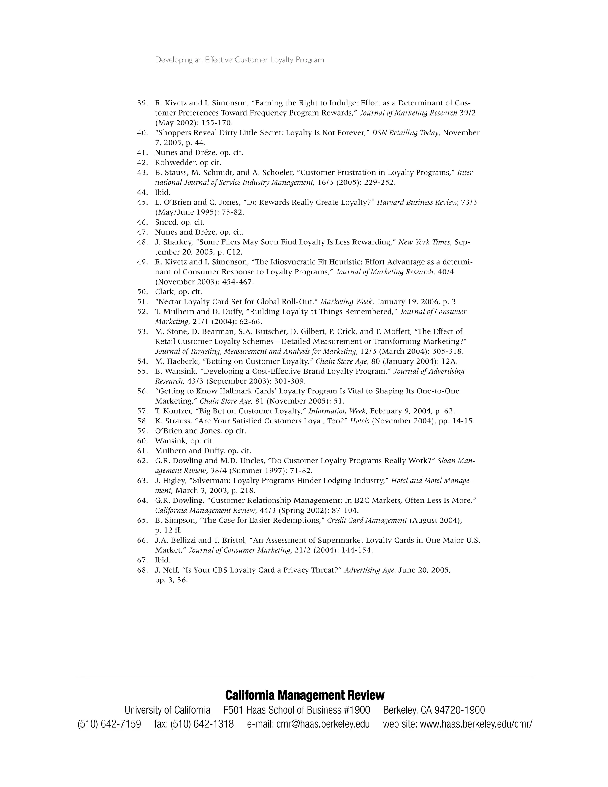 Developing an Effective Customer Loyalty Program




              39. R. Kivetz and I. Simonson, “Earning the Right to Indulge: Effort as a Determinant of Cus-
                  tomer Preferences Toward Frequency Program Rewards,” Journal of Marketing Research 39/2
                  (May 2002): 155-170.
              40. “Shoppers Reveal Dirty Little Secret: Loyalty Is Not Forever,” DSN Retailing Today, November
                  7, 2005, p. 44.
              41. Nunes and Dréze, op. cit.
              42. Rohwedder, op cit.
              43. B. Stauss, M. Schmidt, and A. Schoeler, “Customer Frustration in Loyalty Programs,” Inter-
                  national Journal of Service Industry Management, 16/3 (2005): 229-252.
              44. Ibid.
              45. L. O’Brien and C. Jones, “Do Rewards Really Create Loyalty?” Harvard Business Review, 73/3
                  (May/June 1995): 75-82.
              46. Sneed, op. cit.
              47. Nunes and Dréze, op. cit.
              48. J. Sharkey, “Some Fliers May Soon Find Loyalty Is Less Rewarding,” New York Times, Sep-
                  tember 20, 2005, p. C12.
              49. R. Kivetz and I. Simonson, “The Idiosyncratic Fit Heuristic: Effort Advantage as a determi-
                  nant of Consumer Response to Loyalty Programs,” Journal of Marketing Research, 40/4
                  (November 2003): 454-467.
              50. Clark, op. cit.
              51. “Nectar Loyalty Card Set for Global Roll-Out,” Marketing Week, January 19, 2006, p. 3.
              52. T. Mulhern and D. Duffy, “Building Loyalty at Things Remembered,” Journal of Consumer
                  Marketing, 21/1 (2004): 62-66.
              53. M. Stone, D. Bearman, S.A. Butscher, D. Gilbert, P. Crick, and T. Moffett, “The Effect of
                  Retail Customer Loyalty Schemes—Detailed Measurement or Transforming Marketing?”
                  Journal of Targeting, Measurement and Analysis for Marketing, 12/3 (March 2004): 305-318.
              54. M. Haeberle, “Betting on Customer Loyalty,” Chain Store Age, 80 (January 2004): 12A.
              55. B. Wansink, “Developing a Cost-Effective Brand Loyalty Program,” Journal of Advertising
                  Research, 43/3 (September 2003): 301-309.
              56. “Getting to Know Hallmark Cards’ Loyalty Program Is Vital to Shaping Its One-to-One
                  Marketing,” Chain Store Age, 81 (November 2005): 51.
              57. T. Kontzer, “Big Bet on Customer Loyalty,” Information Week, February 9, 2004, p. 62.
              58. K. Strauss, “Are Your Satisﬁed Customers Loyal, Too?” Hotels (November 2004), pp. 14-15.
              59. O’Brien and Jones, op cit.
              60. Wansink, op. cit.
              61. Mulhern and Duffy, op. cit.
              62. G.R. Dowling and M.D. Uncles, “Do Customer Loyalty Programs Really Work?” Sloan Man-
                  agement Review, 38/4 (Summer 1997): 71-82.
              63. J. Higley, “Silverman: Loyalty Programs Hinder Lodging Industry,” Hotel and Motel Manage-
                  ment, March 3, 2003, p. 218.
              64. G.R. Dowling, “Customer Relationship Management: In B2C Markets, Often Less Is More,”
                  California Management Review, 44/3 (Spring 2002): 87-104.
              65. B. Simpson, “The Case for Easier Redemptions,” Credit Card Management (August 2004),
                  p. 12 ff.
              66. J.A. Bellizzi and T. Bristol, “An Assessment of Supermarket Loyalty Cards in One Major U.S.
                  Market,” Journal of Consumer Marketing, 21/2 (2004): 144-154.
              67. Ibid.
              68. J. Neff, “Is Your CBS Loyalty Card a Privacy Threat?” Advertising Age, June 20, 2005,
                  pp. 3, 36.




                                      California Management Review
           University of California F501 Haas School of Business #1900            Berkeley, CA 94720-1900
(510) 642-7159 fax: (510) 642-1318 e-mail: cmr@haas.berkeley.edu                  web site: www.haas.berkeley.edu/cmr/
 