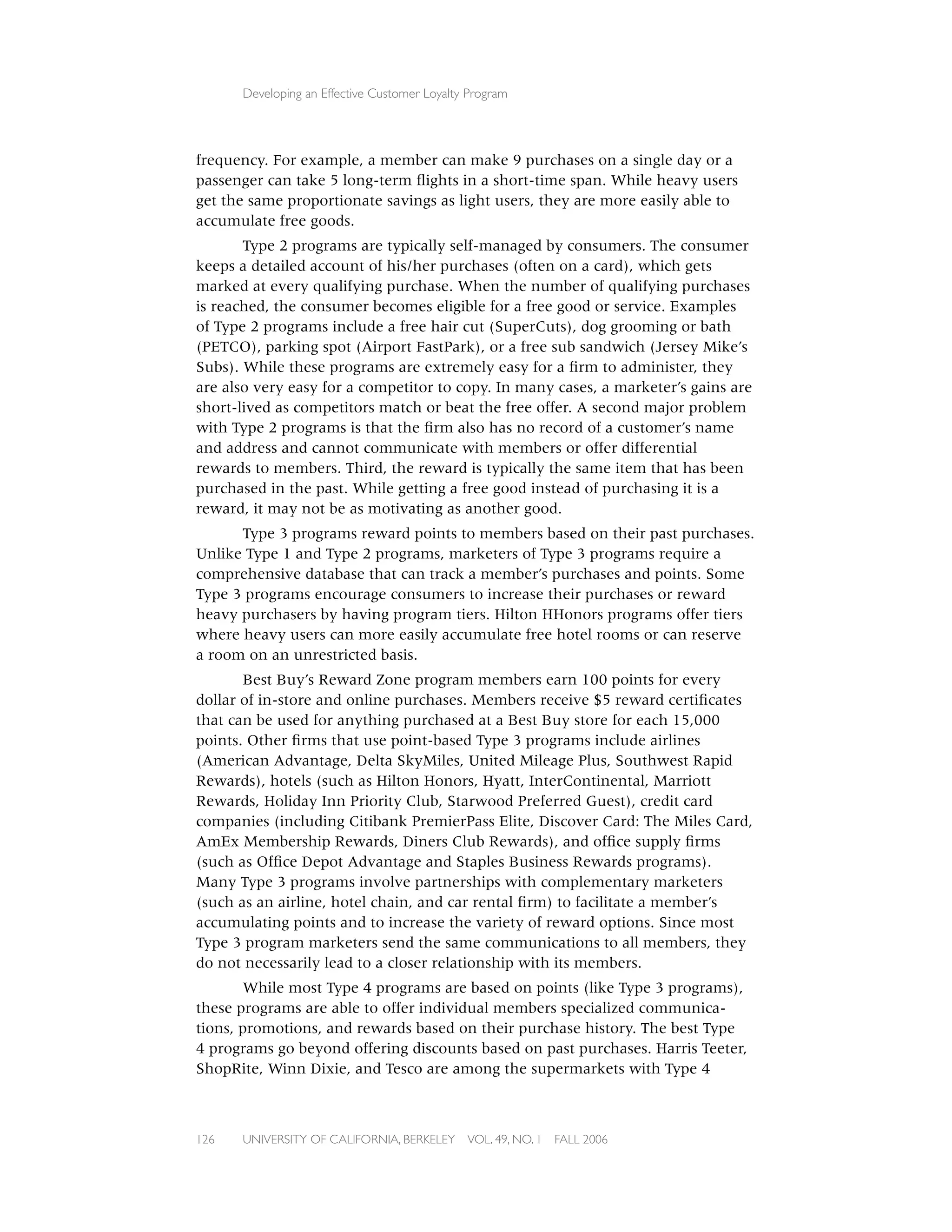 Developing an Effective Customer Loyalty Program




frequency. For example, a member can make 9 purchases on a single day or a
passenger can take 5 long-term ﬂights in a short-time span. While heavy users
get the same proportionate savings as light users, they are more easily able to
accumulate free goods.
       Type 2 programs are typically self-managed by consumers. The consumer
keeps a detailed account of his/her purchases (often on a card), which gets
marked at every qualifying purchase. When the number of qualifying purchases
is reached, the consumer becomes eligible for a free good or service. Examples
of Type 2 programs include a free hair cut (SuperCuts), dog grooming or bath
(PETCO), parking spot (Airport FastPark), or a free sub sandwich (Jersey Mike’s
Subs). While these programs are extremely easy for a ﬁrm to administer, they
are also very easy for a competitor to copy. In many cases, a marketer’s gains are
short-lived as competitors match or beat the free offer. A second major problem
with Type 2 programs is that the ﬁrm also has no record of a customer’s name
and address and cannot communicate with members or offer differential
rewards to members. Third, the reward is typically the same item that has been
purchased in the past. While getting a free good instead of purchasing it is a
reward, it may not be as motivating as another good.
      Type 3 programs reward points to members based on their past purchases.
Unlike Type 1 and Type 2 programs, marketers of Type 3 programs require a
comprehensive database that can track a member’s purchases and points. Some
Type 3 programs encourage consumers to increase their purchases or reward
heavy purchasers by having program tiers. Hilton HHonors programs offer tiers
where heavy users can more easily accumulate free hotel rooms or can reserve
a room on an unrestricted basis.
       Best Buy’s Reward Zone program members earn 100 points for every
dollar of in-store and online purchases. Members receive $5 reward certiﬁcates
that can be used for anything purchased at a Best Buy store for each 15,000
points. Other ﬁrms that use point-based Type 3 programs include airlines
(American Advantage, Delta SkyMiles, United Mileage Plus, Southwest Rapid
Rewards), hotels (such as Hilton Honors, Hyatt, InterContinental, Marriott
Rewards, Holiday Inn Priority Club, Starwood Preferred Guest), credit card
companies (including Citibank PremierPass Elite, Discover Card: The Miles Card,
AmEx Membership Rewards, Diners Club Rewards), and ofﬁce supply ﬁrms
(such as Ofﬁce Depot Advantage and Staples Business Rewards programs).
Many Type 3 programs involve partnerships with complementary marketers
(such as an airline, hotel chain, and car rental ﬁrm) to facilitate a member’s
accumulating points and to increase the variety of reward options. Since most
Type 3 program marketers send the same communications to all members, they
do not necessarily lead to a closer relationship with its members.
       While most Type 4 programs are based on points (like Type 3 programs),
these programs are able to offer individual members specialized communica-
tions, promotions, and rewards based on their purchase history. The best Type
4 programs go beyond offering discounts based on past purchases. Harris Teeter,
ShopRite, Winn Dixie, and Tesco are among the supermarkets with Type 4



126   UNIVERSITY OF CALIFORNIA, BERKELEY      VOL. 49, NO. 1   FALL 2006
 