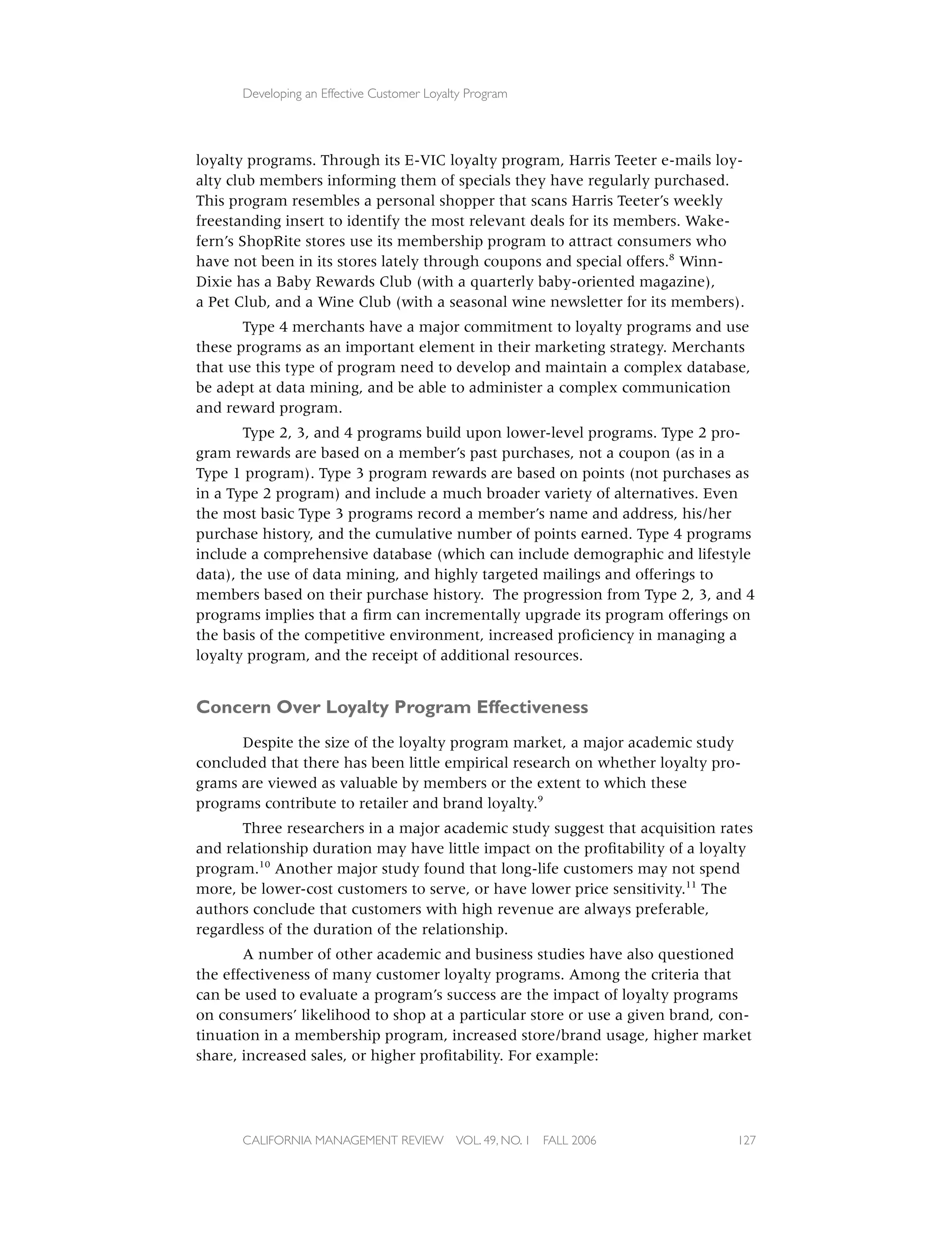 Developing an Effective Customer Loyalty Program




loyalty programs. Through its E-VIC loyalty program, Harris Teeter e-mails loy-
alty club members informing them of specials they have regularly purchased.
This program resembles a personal shopper that scans Harris Teeter’s weekly
freestanding insert to identify the most relevant deals for its members. Wake-
fern’s ShopRite stores use its membership program to attract consumers who
have not been in its stores lately through coupons and special offers.8 Winn-
Dixie has a Baby Rewards Club (with a quarterly baby-oriented magazine),
a Pet Club, and a Wine Club (with a seasonal wine newsletter for its members).
       Type 4 merchants have a major commitment to loyalty programs and use
these programs as an important element in their marketing strategy. Merchants
that use this type of program need to develop and maintain a complex database,
be adept at data mining, and be able to administer a complex communication
and reward program.
        Type 2, 3, and 4 programs build upon lower-level programs. Type 2 pro-
gram rewards are based on a member’s past purchases, not a coupon (as in a
Type 1 program). Type 3 program rewards are based on points (not purchases as
in a Type 2 program) and include a much broader variety of alternatives. Even
the most basic Type 3 programs record a member’s name and address, his/her
purchase history, and the cumulative number of points earned. Type 4 programs
include a comprehensive database (which can include demographic and lifestyle
data), the use of data mining, and highly targeted mailings and offerings to
members based on their purchase history. The progression from Type 2, 3, and 4
programs implies that a ﬁrm can incrementally upgrade its program offerings on
the basis of the competitive environment, increased proﬁciency in managing a
loyalty program, and the receipt of additional resources.


Concern Over Loyalty Program Effectiveness
      Despite the size of the loyalty program market, a major academic study
concluded that there has been little empirical research on whether loyalty pro-
grams are viewed as valuable by members or the extent to which these
programs contribute to retailer and brand loyalty.9
       Three researchers in a major academic study suggest that acquisition rates
and relationship duration may have little impact on the proﬁtability of a loyalty
program.10 Another major study found that long-life customers may not spend
more, be lower-cost customers to serve, or have lower price sensitivity.11 The
authors conclude that customers with high revenue are always preferable,
regardless of the duration of the relationship.
       A number of other academic and business studies have also questioned
the effectiveness of many customer loyalty programs. Among the criteria that
can be used to evaluate a program’s success are the impact of loyalty programs
on consumers’ likelihood to shop at a particular store or use a given brand, con-
tinuation in a membership program, increased store/brand usage, higher market
share, increased sales, or higher proﬁtability. For example:




      CALIFORNIA MANAGEMENT REVIEW          VOL. 49, NO. 1   FALL 2006        127
 