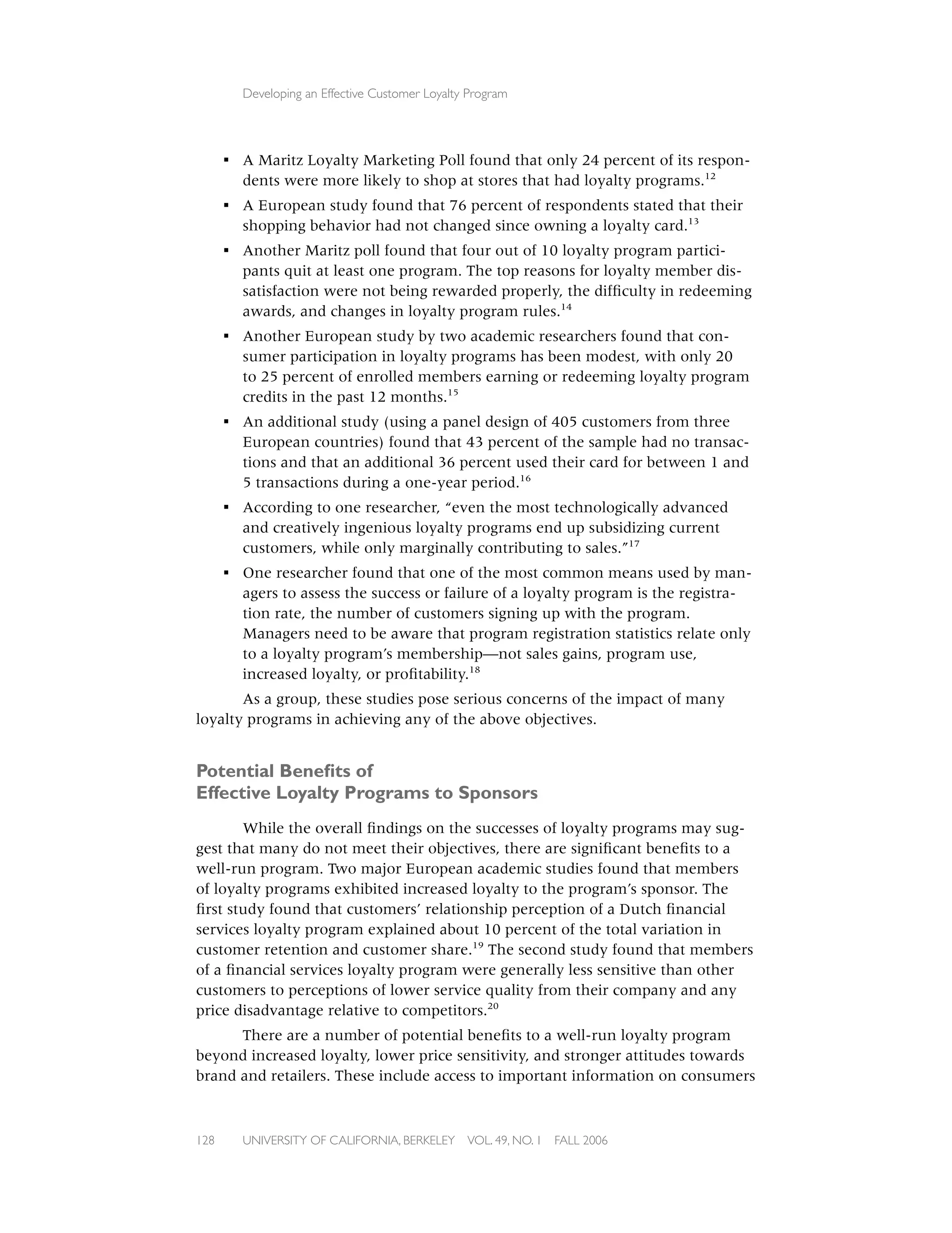 Developing an Effective Customer Loyalty Program




      ▪ A Maritz Loyalty Marketing Poll found that only 24 percent of its respon-
        dents were more likely to shop at stores that had loyalty programs.12
      ▪ A European study found that 76 percent of respondents stated that their
        shopping behavior had not changed since owning a loyalty card.13
      ▪ Another Maritz poll found that four out of 10 loyalty program partici-
        pants quit at least one program. The top reasons for loyalty member dis-
        satisfaction were not being rewarded properly, the difﬁculty in redeeming
        awards, and changes in loyalty program rules.14
      ▪ Another European study by two academic researchers found that con-
        sumer participation in loyalty programs has been modest, with only 20
        to 25 percent of enrolled members earning or redeeming loyalty program
        credits in the past 12 months.15
      ▪ An additional study (using a panel design of 405 customers from three
        European countries) found that 43 percent of the sample had no transac-
        tions and that an additional 36 percent used their card for between 1 and
        5 transactions during a one-year period.16
      ▪ According to one researcher, “even the most technologically advanced
        and creatively ingenious loyalty programs end up subsidizing current
        customers, while only marginally contributing to sales.”17
      ▪ One researcher found that one of the most common means used by man-
        agers to assess the success or failure of a loyalty program is the registra-
        tion rate, the number of customers signing up with the program.
        Managers need to be aware that program registration statistics relate only
        to a loyalty program’s membership—not sales gains, program use,
        increased loyalty, or proﬁtability.18
       As a group, these studies pose serious concerns of the impact of many
loyalty programs in achieving any of the above objectives.


Potential Beneﬁts of
Effective Loyalty Programs to Sponsors
       While the overall ﬁndings on the successes of loyalty programs may sug-
gest that many do not meet their objectives, there are signiﬁcant beneﬁts to a
well-run program. Two major European academic studies found that members
of loyalty programs exhibited increased loyalty to the program’s sponsor. The
ﬁrst study found that customers’ relationship perception of a Dutch ﬁnancial
services loyalty program explained about 10 percent of the total variation in
customer retention and customer share.19 The second study found that members
of a ﬁnancial services loyalty program were generally less sensitive than other
customers to perceptions of lower service quality from their company and any
price disadvantage relative to competitors.20
      There are a number of potential beneﬁts to a well-run loyalty program
beyond increased loyalty, lower price sensitivity, and stronger attitudes towards
brand and retailers. These include access to important information on consumers



128     UNIVERSITY OF CALIFORNIA, BERKELEY      VOL. 49, NO. 1   FALL 2006
 