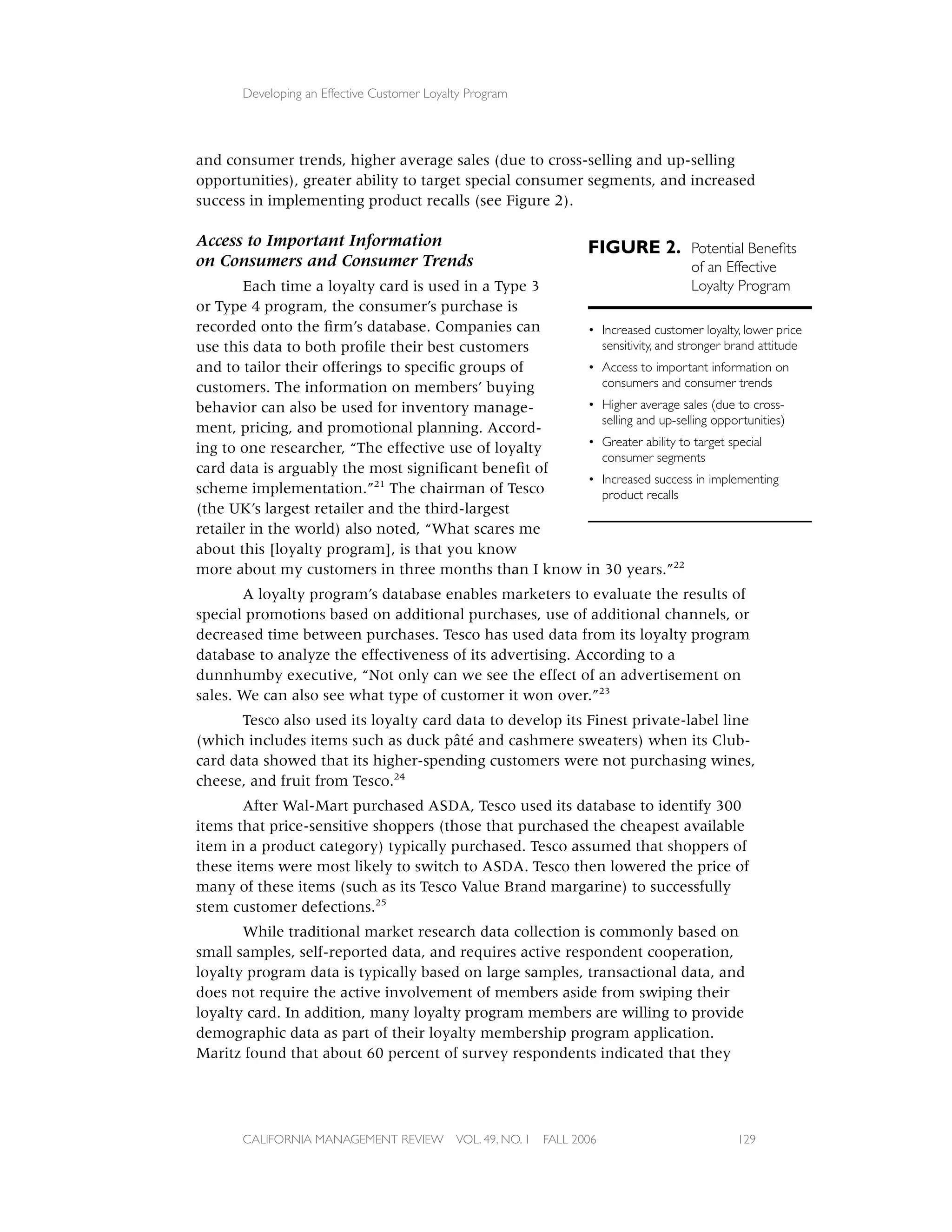 Developing an Effective Customer Loyalty Program




and consumer trends, higher average sales (due to cross-selling and up-selling
opportunities), greater ability to target special consumer segments, and increased
success in implementing product recalls (see Figure 2).

Access to Important Information                                      FIGURE 2. Potential Beneﬁts
on Consumers and Consumer Trends                                           of an Effective
        Each time a loyalty card is used in a Type 3                       Loyalty Program
or Type 4 program, the consumer’s purchase is
recorded onto the ﬁrm’s database. Companies can      • Increased customer loyalty, lower price
use this data to both proﬁle their best customers      sensitivity, and stronger brand attitude
and to tailor their offerings to speciﬁc groups of   • Access to important information on
customers. The information on members’ buying          consumers and consumer trends
behavior can also be used for inventory manage-      • Higher average sales (due to cross-
                                                       selling and up-selling opportunities)
ment, pricing, and promotional planning. Accord-
ing to one researcher, “The effective use of loyalty • Greater ability to target special
                                                       consumer segments
card data is arguably the most signiﬁcant beneﬁt of
                                                     • Increased success in implementing
scheme implementation.”21 The chairman of Tesco        product recalls
(the UK’s largest retailer and the third-largest
retailer in the world) also noted, “What scares me
about this [loyalty program], is that you know
more about my customers in three months than I know in 30 years.”22
       A loyalty program’s database enables marketers to evaluate the results of
special promotions based on additional purchases, use of additional channels, or
decreased time between purchases. Tesco has used data from its loyalty program
database to analyze the effectiveness of its advertising. According to a
dunnhumby executive, “Not only can we see the effect of an advertisement on
sales. We can also see what type of customer it won over.”23
       Tesco also used its loyalty card data to develop its Finest private-label line
(which includes items such as duck pâté and cashmere sweaters) when its Club-
card data showed that its higher-spending customers were not purchasing wines,
cheese, and fruit from Tesco.24
       After Wal-Mart purchased ASDA, Tesco used its database to identify 300
items that price-sensitive shoppers (those that purchased the cheapest available
item in a product category) typically purchased. Tesco assumed that shoppers of
these items were most likely to switch to ASDA. Tesco then lowered the price of
many of these items (such as its Tesco Value Brand margarine) to successfully
stem customer defections.25
       While traditional market research data collection is commonly based on
small samples, self-reported data, and requires active respondent cooperation,
loyalty program data is typically based on large samples, transactional data, and
does not require the active involvement of members aside from swiping their
loyalty card. In addition, many loyalty program members are willing to provide
demographic data as part of their loyalty membership program application.
Maritz found that about 60 percent of survey respondents indicated that they




       CALIFORNIA MANAGEMENT REVIEW          VOL. 49, NO. 1   FALL 2006                 129
 