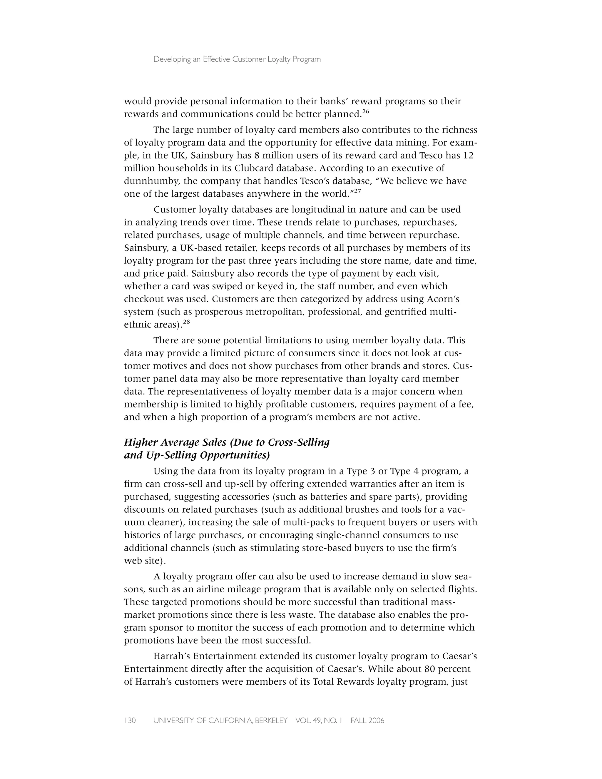 Developing an Effective Customer Loyalty Program




would provide personal information to their banks’ reward programs so their
rewards and communications could be better planned.26
        The large number of loyalty card members also contributes to the richness
of loyalty program data and the opportunity for effective data mining. For exam-
ple, in the UK, Sainsbury has 8 million users of its reward card and Tesco has 12
million households in its Clubcard database. According to an executive of
dunnhumby, the company that handles Tesco’s database, “We believe we have
one of the largest databases anywhere in the world.”27
       Customer loyalty databases are longitudinal in nature and can be used
in analyzing trends over time. These trends relate to purchases, repurchases,
related purchases, usage of multiple channels, and time between repurchase.
Sainsbury, a UK-based retailer, keeps records of all purchases by members of its
loyalty program for the past three years including the store name, date and time,
and price paid. Sainsbury also records the type of payment by each visit,
whether a card was swiped or keyed in, the staff number, and even which
checkout was used. Customers are then categorized by address using Acorn’s
system (such as prosperous metropolitan, professional, and gentriﬁed multi-
ethnic areas).28
       There are some potential limitations to using member loyalty data. This
data may provide a limited picture of consumers since it does not look at cus-
tomer motives and does not show purchases from other brands and stores. Cus-
tomer panel data may also be more representative than loyalty card member
data. The representativeness of loyalty member data is a major concern when
membership is limited to highly proﬁtable customers, requires payment of a fee,
and when a high proportion of a program’s members are not active.

Higher Average Sales (Due to Cross-Selling
and Up-Selling Opportunities)
       Using the data from its loyalty program in a Type 3 or Type 4 program, a
ﬁrm can cross-sell and up-sell by offering extended warranties after an item is
purchased, suggesting accessories (such as batteries and spare parts), providing
discounts on related purchases (such as additional brushes and tools for a vac-
uum cleaner), increasing the sale of multi-packs to frequent buyers or users with
histories of large purchases, or encouraging single-channel consumers to use
additional channels (such as stimulating store-based buyers to use the ﬁrm’s
web site).
       A loyalty program offer can also be used to increase demand in slow sea-
sons, such as an airline mileage program that is available only on selected ﬂights.
These targeted promotions should be more successful than traditional mass-
market promotions since there is less waste. The database also enables the pro-
gram sponsor to monitor the success of each promotion and to determine which
promotions have been the most successful.
       Harrah’s Entertainment extended its customer loyalty program to Caesar’s
Entertainment directly after the acquisition of Caesar’s. While about 80 percent
of Harrah’s customers were members of its Total Rewards loyalty program, just


130   UNIVERSITY OF CALIFORNIA, BERKELEY      VOL. 49, NO. 1   FALL 2006
 