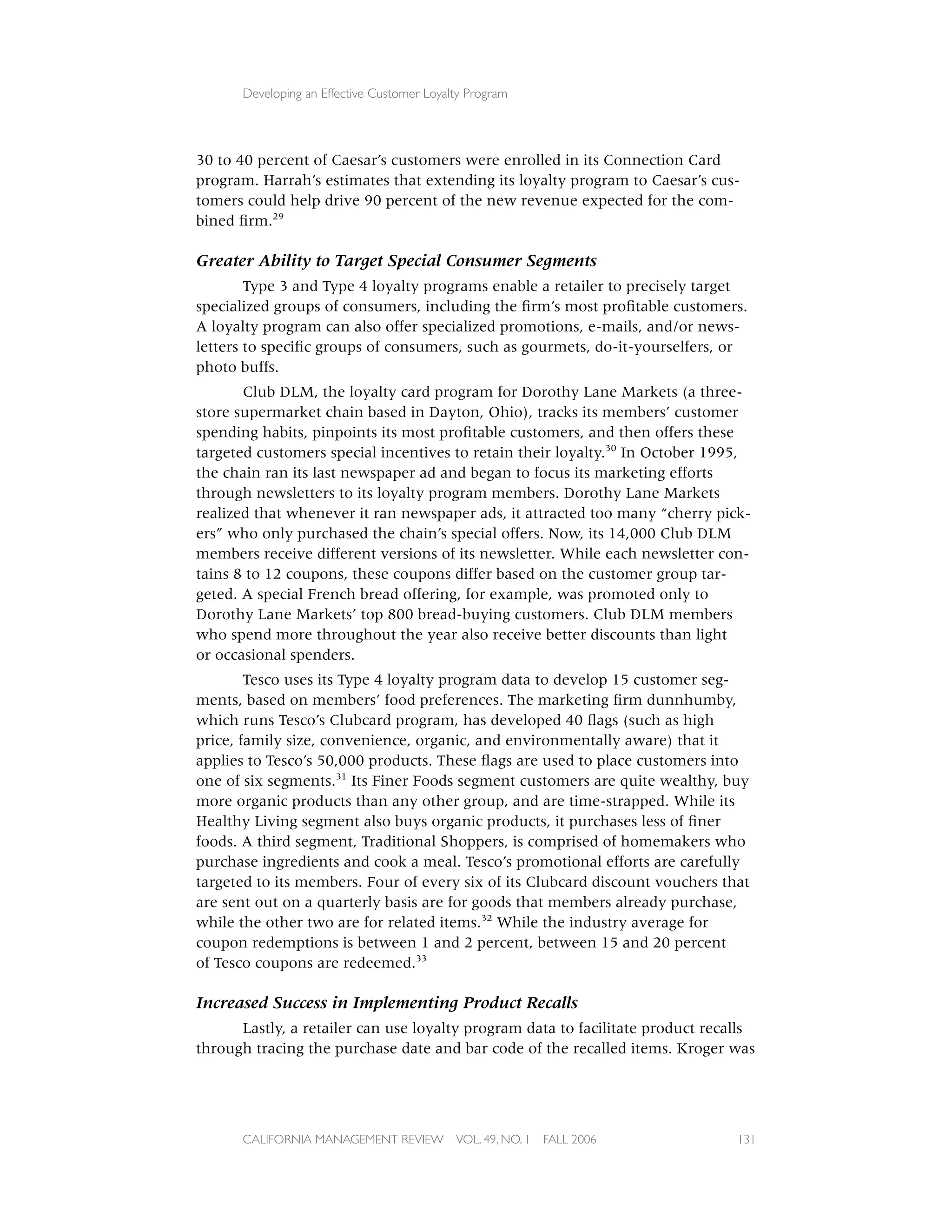 Developing an Effective Customer Loyalty Program




30 to 40 percent of Caesar’s customers were enrolled in its Connection Card
program. Harrah’s estimates that extending its loyalty program to Caesar’s cus-
tomers could help drive 90 percent of the new revenue expected for the com-
bined ﬁrm.29

Greater Ability to Target Special Consumer Segments
        Type 3 and Type 4 loyalty programs enable a retailer to precisely target
specialized groups of consumers, including the ﬁrm’s most proﬁtable customers.
A loyalty program can also offer specialized promotions, e-mails, and/or news-
letters to speciﬁc groups of consumers, such as gourmets, do-it-yourselfers, or
photo buffs.
       Club DLM, the loyalty card program for Dorothy Lane Markets (a three-
store supermarket chain based in Dayton, Ohio), tracks its members’ customer
spending habits, pinpoints its most proﬁtable customers, and then offers these
targeted customers special incentives to retain their loyalty.30 In October 1995,
the chain ran its last newspaper ad and began to focus its marketing efforts
through newsletters to its loyalty program members. Dorothy Lane Markets
realized that whenever it ran newspaper ads, it attracted too many “cherry pick-
ers” who only purchased the chain’s special offers. Now, its 14,000 Club DLM
members receive different versions of its newsletter. While each newsletter con-
tains 8 to 12 coupons, these coupons differ based on the customer group tar-
geted. A special French bread offering, for example, was promoted only to
Dorothy Lane Markets’ top 800 bread-buying customers. Club DLM members
who spend more throughout the year also receive better discounts than light
or occasional spenders.
        Tesco uses its Type 4 loyalty program data to develop 15 customer seg-
ments, based on members’ food preferences. The marketing ﬁrm dunnhumby,
which runs Tesco’s Clubcard program, has developed 40 ﬂags (such as high
price, family size, convenience, organic, and environmentally aware) that it
applies to Tesco’s 50,000 products. These ﬂags are used to place customers into
one of six segments.31 Its Finer Foods segment customers are quite wealthy, buy
more organic products than any other group, and are time-strapped. While its
Healthy Living segment also buys organic products, it purchases less of ﬁner
foods. A third segment, Traditional Shoppers, is comprised of homemakers who
purchase ingredients and cook a meal. Tesco’s promotional efforts are carefully
targeted to its members. Four of every six of its Clubcard discount vouchers that
are sent out on a quarterly basis are for goods that members already purchase,
while the other two are for related items.32 While the industry average for
coupon redemptions is between 1 and 2 percent, between 15 and 20 percent
of Tesco coupons are redeemed.33

Increased Success in Implementing Product Recalls
      Lastly, a retailer can use loyalty program data to facilitate product recalls
through tracing the purchase date and bar code of the recalled items. Kroger was




      CALIFORNIA MANAGEMENT REVIEW          VOL. 49, NO. 1   FALL 2006          131
 