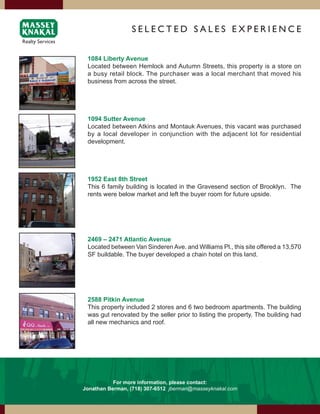 SElEcTEd SAlES ExPERiENcE


 1084 Liberty Avenue
 Located between Hemlock and Autumn Streets, this property is a store on
 a busy retail block. The purchaser was a local merchant that moved his
 business from across the street.




 1094 Sutter Avenue
 Located between Atkins and Montauk Avenues, this vacant was purchased
 by a local developer in conjunction with the adjacent lot for residential
 development.




 1952 East 8th Street
 This 6 family building is located in the Gravesend section of Brooklyn. The
 rents were below market and left the buyer room for future upside.




 2469 – 2471 Atlantic Avenue
 Located between Van Sinderen Ave. and Williams Pl., this site offered a 13,570
 SF buildable. The buyer developed a chain hotel on this land.




 2588 Pitkin Avenue
 This property included 2 stores and 6 two bedroom apartments. The building
 was gut renovated by the seller prior to listing the property. The building had
 all new mechanics and roof.




           For more information, please contact:
Jonathan Berman, (718) 307-6512 jberman@masseyknakal.com
 