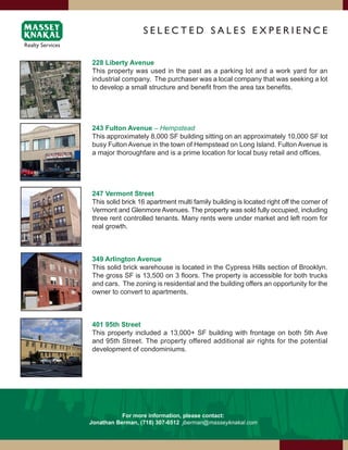 SElEcTEd SAlES ExPERiENcE


228 Liberty Avenue
This property was used in the past as a parking lot and a work yard for an
industrial company. The purchaser was a local company that was seeking a lot
to develop a small structure and benefit from the area tax benefits.




243 Fulton Avenue – Hempstead
This approximately 8,000 SF building sitting on an approximately 10,000 SF lot
busy Fulton Avenue in the town of Hempstead on Long Island. Fulton Avenue is
a major thoroughfare and is a prime location for local busy retail and offices.




247 Vermont Street
This solid brick 16 apartment multi family building is located right off the corner of
Vermont and Glenmore Avenues. The property was sold fully occupied, including
three rent controlled tenants. Many rents were under market and left room for
real growth.



349 Arlington Avenue
This solid brick warehouse is located in the Cypress Hills section of Brooklyn.
The gross SF is 13,500 on 3 floors. The property is accessible for both trucks
and cars. The zoning is residential and the building offers an opportunity for the
owner to convert to apartments.



401 95th Street
This property included a 13,000+ SF building with frontage on both 5th Ave
and 95th Street. The property offered additional air rights for the potential
development of condominiums.




           For more information, please contact:
Jonathan Berman, (718) 307-6512 jberman@masseyknakal.com
 