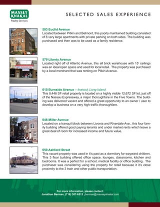 SElEcTEd SAlES ExPERiENcE


503 Euclid Avenue
Located between Pitkin and Belmont, this poorly maintained building consisted
of 6 very large apartments with private parking on both sides. The building was
purchased and then was to be used as a family residence.




579 Liberty Avenue
Located right off of Atlantic Avenue, this all brick warehouse with 15’ ceilings
was an ideal open space and used for local retail. The property was purchased
by a local merchant that was renting on Pitkin Avenue.




610 Burnside Avenue – Inwood, Long Island
This 8,446 SF retail property is located on a highly visible 12,672 SF lot, just off
of the Nassau Expressway, a major thoroughfare in the Five Towns. The build-
ing was delivered vacant and offered a great opportunity to an owner / user to
develop a business on a very high traffic thoroughfare.



646 Miller Avenue
Located on a tranquil block between Livonia and Riverdale Ave., this four fam-
ily building offered good paying tenants and under market rents which leave a
great deal of room for increased income and future value.




650 Ashford Street
This vacant property was used in it’s past as a dormitory for wayward children.
This 3 floor building offered office space, lounges, classrooms, kitchen and
bedrooms. It was a perfect for a school, medical facility or office building. The
purchaser was considering using the property for retail because it it’s close
proximity to the 3 train and other public transportation.




           For more information, please contact:
Jonathan Berman, (718) 307-6512 jberman@masseyknakal.com
 