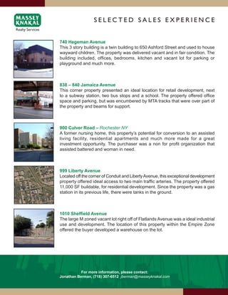 SElEcTEd SAlES ExPERiENcE


740 Hegeman Avenue
This 3 story building is a twin building to 650 Ashford Street and used to house
wayward children. The property was delivered vacant and in fair condition. The
building included, offices, bedrooms, kitchen and vacant lot for parking or
playground and much more.



838 – 840 Jamaica Avenue
This corner property presented an ideal location for retail development, next
to a subway station, two bus stops and a school. The property offered office
space and parking, but was encumbered by MTA tracks that were over part of
the property and beams for support.



900 Culver Road – Rochester NY
A former nursing home, this property’s potential for conversion to an assisted
living facility, residential apartments and much more made for a great
investment opportunity. The purchaser was a non for profit organization that
assisted battered and woman in need.



999 Liberty Avenue
Located off the corner of Conduit and Liberty Avenue, this exceptional development
property offered ideal access to two main traffic arteries. The property offered
11,000 SF buildable, for residential development. Since the property was a gas
station in its previous life, there were tanks in the ground.



1010	Sheffield	Avenue
The large M zoned vacant lot right off of Flatlands Avenue was a ideal industrial
use and development. The location of this property within the Empire Zone
offered the buyer developed a warehouse on the lot.




           For more information, please contact:
Jonathan Berman, (718) 307-6512 jberman@masseyknakal.com
 