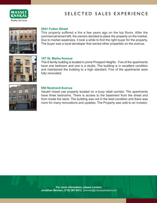 SElEcTEd SAlES ExPERiENcE


2941 Fulton Street
This property suffered a fire a few years ago on the top floors. After the
commercial tenant left, the owners decided to place the property on the market.
Due to market weakness, it took a while to find the right buyer for the property.
The buyer was a local developer that owned other properties on the avenue.



197 St. Marks Avenue
This 6 family building is located in prime Prospect Heights. Five of the apartments
have one bedroom and one is a studio. The building is in excellent condition
and maintained the building to a high standard. Five of the apartments were
fully renovated.



950 Nostrand Avenue
Vacant mixed use property located on a busy retail corridor. The apartments
have three bedrooms. There is access to the basement from the street and
from inside the store. The building was not in the best condition and there was
room for many renovations and updates. The Property was sold to an investor.




           For more information, please contact:
Jonathan Berman, (718) 307-6512 jberman@masseyknakal.com
 