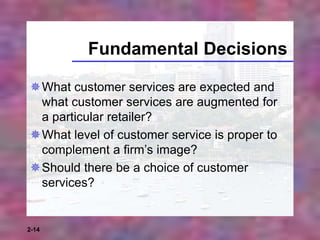 2-14
Fundamental Decisions
What customer services are expected and
what customer services are augmented for
a particular retailer?
What level of customer service is proper to
complement a firm’s image?
Should there be a choice of customer
services?
 