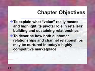 2-2
Chapter Objectives
To explain what “value” really means
and highlight its pivotal role in retailers’
building and sustaining relationships
To describe how both customer
relationships and channel relationships
may be nurtured in today’s highly
competitive marketplace
 