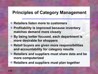 2-20
Principles of Category Management
 Retailers listen more to customers
 Profitability is improved because inventory
matches demand more closely
 By being better focused, each department is
more desirable for shoppers
 Retail buyers are given more responsibilities
and accountability for category results
 Retailers and suppliers must share data and be
more computerized
 Retailers and suppliers must plan together
 