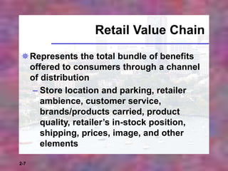 2-7
Retail Value Chain
Represents the total bundle of benefits
offered to consumers through a channel
of distribution
– Store location and parking, retailer
ambience, customer service,
brands/products carried, product
quality, retailer’s in-stock position,
shipping, prices, image, and other
elements
 