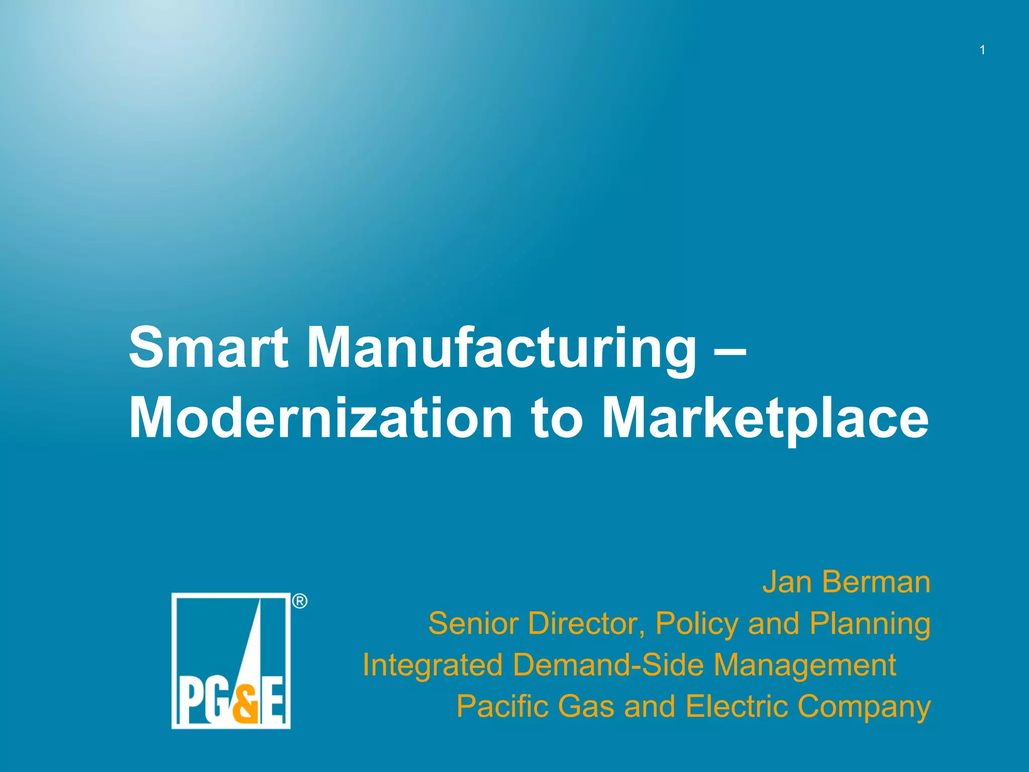 Smart Manufacturing – Modernization to Marketplace Jan Berman Senior Director, Policy and Planning Integrated Demand-Side Management Pacific Gas and Electric Company