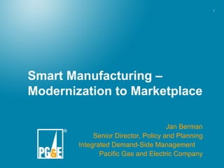 Smart Manufacturing – Modernization to Marketplace Jan Berman Senior Director, Policy and Planning Integrated Demand-Side Management  Pacific Gas and Electric Company 