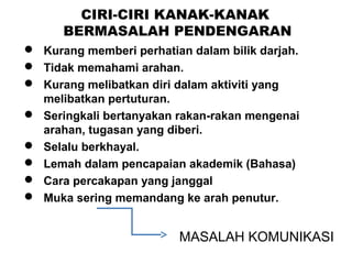 CIRI-CIRI KANAK-KANAK
BERMASALAH PENDENGARAN
 Kurang memberi perhatian dalam bilik darjah.
 Tidak memahami arahan.
 Kurang melibatkan diri dalam aktiviti yang
melibatkan pertuturan.
 Seringkali bertanyakan rakan-rakan mengenai
arahan, tugasan yang diberi.
 Selalu berkhayal.
 Lemah dalam pencapaian akademik (Bahasa)
 Cara percakapan yang janggal
 Muka sering memandang ke arah penutur.

MASALAH KOMUNIKASI

 