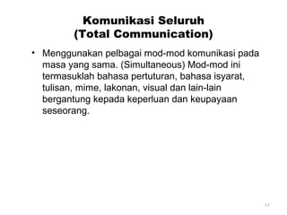 Komunikasi Seluruh
(Total Communication)
• Menggunakan pelbagai mod-mod komunikasi pada
masa yang sama. (Simultaneous) Mod-mod ini
termasuklah bahasa pertuturan, bahasa isyarat,
tulisan, mime, lakonan, visual dan lain-lain
bergantung kepada keperluan dan keupayaan
seseorang.

11

 