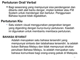 Pertuturan Oral/ Verbal
 Bagi seseorang yang mempunyai sisa pendengaran dan
dibantu oleh alat bantu dengar, implan koklear atau FM
System untuk mendengar dan bertutur. Penggunaan
Bahasa Isyarat tidak digalakkan.

Pertuturan Kiu


Satu sistem visual menggunakan pergerakan tangan
yang diganding dengan bunyi-bunyi pertuturan. Kaedah
ini digunakan untuk membantu membaca pertuturan.

BAHASA ISYARAT
Adalah merupakan satu bahasa tersendiri yang
mempunyai sintaxis dan tatabahasa tersendiri. Ia adalah
bukan Bahasa Melayu dan tidak mempunyai struktur
penulisan Bahasa Melayu. Ia adalah merupakan satu
bahasa komunikasi bagi orang-orang pekak di Malaysia.
12

 