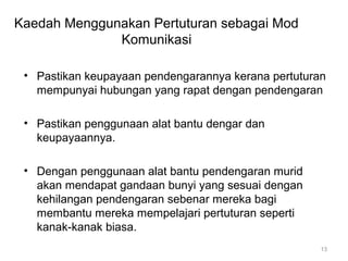Kaedah Menggunakan Pertuturan sebagai Mod
Komunikasi
• Pastikan keupayaan pendengarannya kerana pertuturan
mempunyai hubungan yang rapat dengan pendengaran
• Pastikan penggunaan alat bantu dengar dan
keupayaannya.
• Dengan penggunaan alat bantu pendengaran murid
akan mendapat gandaan bunyi yang sesuai dengan
kehilangan pendengaran sebenar mereka bagi
membantu mereka mempelajari pertuturan seperti
kanak-kanak biasa.
13

 