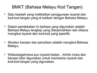 BMKT (Bahasa Melayu Kod Tangan)
• Satu kaedah yang melibatkan penggunaan isyarat dan
kod-kod tangan yang di kaitkan dengan Bahasa Melayu.
• Dalam pendekatan ini bahasa yang digunakan adalah
Bahasa Melayu lengkap yang diterjemahkan dan dibaca
mengikut isyarat dan kod-kod yang spesifik.
• Struktur bacaan dan penulisan adalah mengikut Bahasa
Melayu.
• Walaubagaimana pun isyarat badan , mimik muka dan
bacaan bibir digunakan untuk membantu isyarat dan
kod-kod tangan yang digunakan.

 