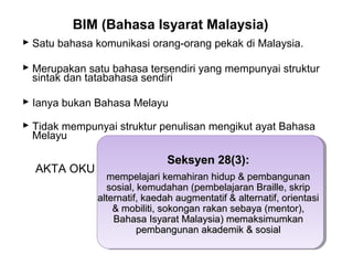 BIM (Bahasa Isyarat Malaysia)
 Satu bahasa komunikasi orang-orang pekak di Malaysia.
 Merupakan satu bahasa tersendiri yang mempunyai struktur
sintak dan tatabahasa sendiri
 Ianya bukan Bahasa Melayu
 Tidak mempunyai struktur penulisan mengikut ayat Bahasa
Melayu

AKTA OKU

Seksyen 28(3):
mempelajari kemahiran hidup & pembangunan
sosial, kemudahan (pembelajaran Braille, skrip
alternatif, kaedah augmentatif & alternatif, orientasi
& mobiliti, sokongan rakan sebaya (mentor),
Bahasa Isyarat Malaysia) memaksimumkan
pembangunan akademik & sosial

 