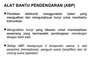 ALAT BANTU PENDENGARAN (ABP)
Peralatan
elektronik
menggunakan
bateri
yang
menguatkan dan mengubahsuai bunyi untuk membantu
komunikasi.
Menguatkan bunyi yang dikesan untuk membolehkan
seseorang yang bermasalah pendengaran mendengar
dengan lebih baik.
Setiap ABP mempunyai 3 komponen utama: i) alat
penerima (microphone), penguat suara (amplifier) dan iii)
corong suara (speaker)

 